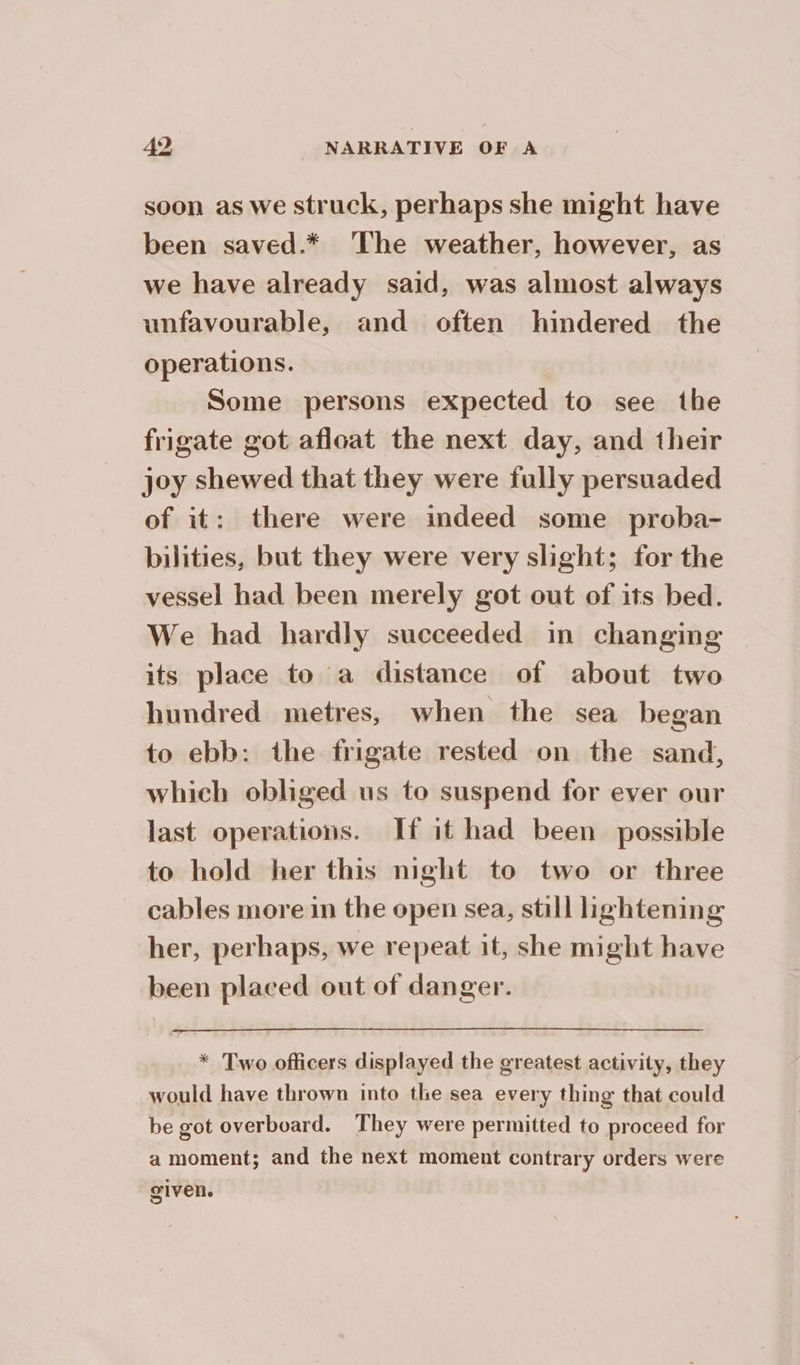 soon as We struck, perhaps she might have been saved.* The weather, however, as we have already said, was almost always unfavourable, and often hindered the operations. Some persons expected to see the frigate got afloat the next day, and their joy shewed that they were fully persuaded of it: there were indeed some proba- bilities, but they were very slight; for the vessel had been merely got out of its bed. We had hardly succeeded in changing its place to a distance of about two hundred metres, when the sea began to ebb: the frigate rested on the sand, which obliged us to suspend for ever our last operations. If it had been possible to hold her this night to two or three cables more in the open sea, still lightening her, perhaps, we repeat it, she might have been placed out of danger. * Two officers displayed the greatest activity, they would have thrown into the sea every thing that could be got overboard. They were permitted to proceed for a moment; and the next moment contrary orders were given.
