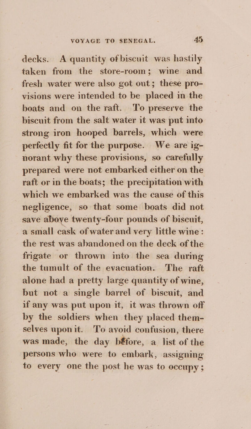 decks. A quantity ofbiscuit was hastily taken from the store-room; wine and fresh water were also got out; these pro- visions were intended to be placed im the boats and on the raft. To preserve the biscuit from the salt water it was put into strong iron hooped barrels, which were perfectly fit for the purpose. We are ig- ~ norant why these provisions, so carefully prepared were not embarked either on the raft or in the boats; the precipitation with which we embarked was the cause of this negligence, so that some boats did not save above twenty-four pounds of biscuit, a small cask of water and very little wine : the rest was abandoned on the deck of the frigate or thrown imto the sea during the tumult of the evacuation. The raft alone had a pretty large quantity of wine, but not a single barrel of biscuit, and if any was put upon it, it was thrown off by the soldiers when they placed them- selves uponit. To avoid confusion, there was made, the day b@fore, a list of the persons who were to embark, assigning to every one the post he was to occupy ;