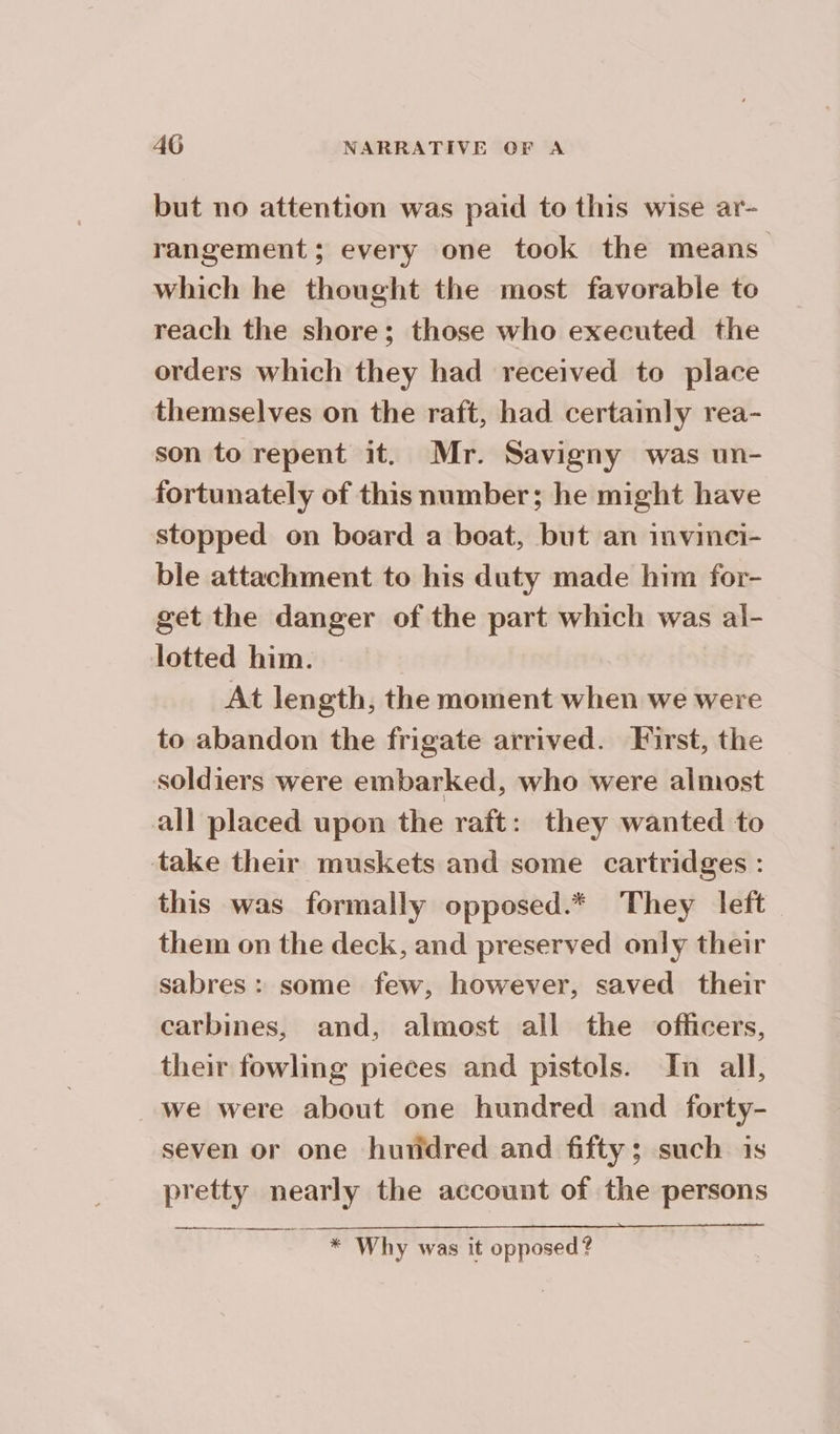 but no attention was paid to this wise ar- rangement; every one took the means which he thought the most favorable to reach the shore; those who executed the orders which they had received to place themselves on the raft, had certainly rea- son to repent it. Mr. Savigny was un- fortunately of this number; he might have stopped on board a boat, but an invinci- ble attachment to his duty made him for- get the danger of the part which was al- lotted him. At length, the moment when we were to abandon the frigate arrived. First, the soldiers were embarked, who were almost all placed upon the raft: they wanted to take their muskets and some cartridges : this was formally opposed.* They left them on the deck, and preserved only their sabres: some few, however, saved their carbines, and, almost all the officers, their fowling pieces and pistols. In all, we were about one hundred and forty- seven or one hundred and fifty; such is pretty nearly the account of the persons me a Why was it opposed ?