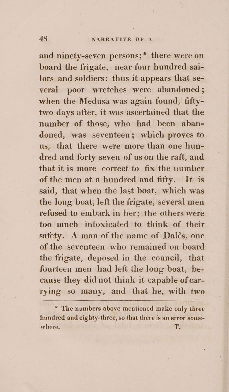 and ninety-seven persons;* there were on board the frigate, near four hundred sai- lors and soldiers: thus it appears that se- veral poor wretches were abandoned ; when the Medusa was again found, fifty- two days after, it was ascertained that the number of those, who had been aban- doned, was seventeen; which proves to us, that there were more than one hun- dred and forty seven of us on the raft, and that itis more correct to fix the number of the men at a hundred and fifty. It is said, that when the last boat, which was the long boat, left the frigate, several men refused to embark in her; the others were too mnch intoxicated to think of their safety. A man of the name of Dales, one of the seventeen who remained on board the frigate, deposed in the council, that fourteen men had left the long boat, be- cause they did not think it capable of car- rying so many, and that he, with two * The numbers above mentioned make only three hundred and eighty-three, so that there is an error some- where. T.