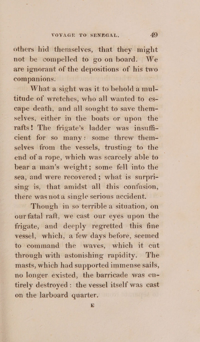 others hid themselves, that they might not be compelled to go on board. We are ignorant of the depositions of his two companions. What a sight was it to behold a mul- titude of wretches, who all wanted to es- cape death, and all sought to save them- selves, either in the boats or upon the rafts! The frigate’s ladder was insuffi- cient for so many: some threw them- selves from the vessels, trusting to the end of a rope, which was scarcely able to — bear a man’s weight; some fell into the sea, and were recovered; what is surpri- sing is, that amidst all this confusion, there was nota single serious accident. Though im so terrible a situation, on our fatal raft, we cast our eyes upon the frigate, and deeply regretted this fine vessel, which, a few days before, seemed | to command the waves, which it cut through with astonishing rapidity. The masts, which had supported immense sails, no longer existed, the barricade was en- tirely destroyed: the vessel itself was cast on the larboard quarter. E