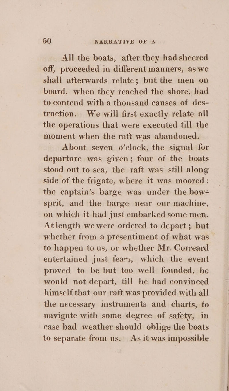 All the boats, after they had sheered off, proceeded in different manners, as we shall afterwards relate; but the men on board, when they reached the shore, had to contend with a thousand causes of des- truction. We will first exactly relate all the operations that were executed till the moment when the raft was abandoned. About seven o’clock, the signal for departure was given; four of the boats stood out to sea, the raft was still along side of the frigate, where it was moored : the captain’s barge was under the bow- sprit, and the barge near eur machine, on which it had just embarked some men. Atlength we were ordered to depart; but whether from a presentiment of what was to happen to us, or whether Mr. Correard entertained just fears, which the event proved to be but too well founded, he would not depart, till he had convinced himself that our raft was provided with all the necessary mstruments and. charts, to navigate with some degree of safety, in case bad weather should oblige the boats to separate from us. As it was impossible