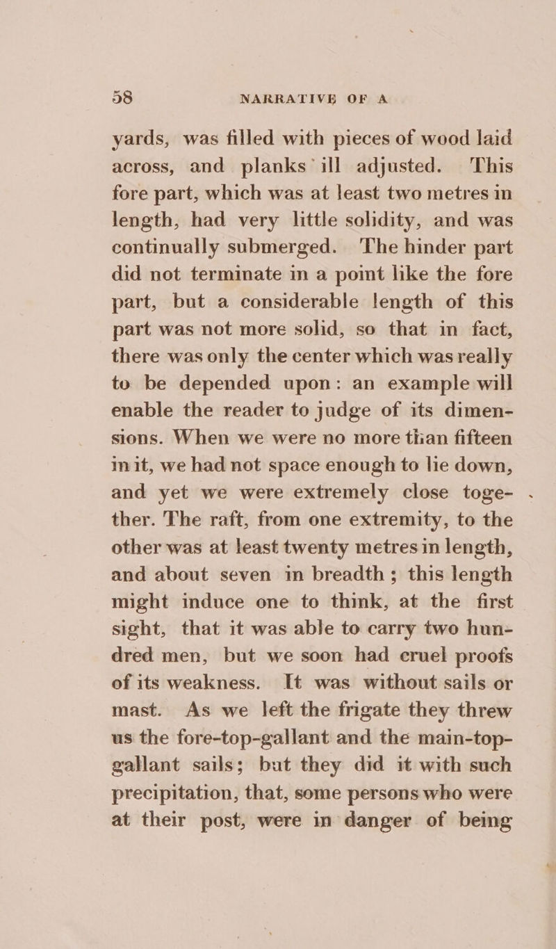 yards, was filled with pieces of wood laid across, and planks ill adjusted. This fore part, which was at least two metres in length, had very little solidity, and was continually submerged. ‘The hinder part did not terminate in a point like the fore part, but a considerable length of this part was not more solid, so that in fact, there was only the center which was really to be depended upon: an example will enable the reader to judge of its dimen- sions. When we were no more than fifteen mit, we had not space enough to lie down, and yet we were extremely close toge- . ther. The raft, from one extremity, to the other was at least twenty metres in length, and about seven in breadth; this length might induce one to thmk, at the first sight, that it was able to carry two hun- dred men, but we soon had cruel proofs of its weakness. It was without sails or mast. As we left the frigate they threw us the fore-top-gallant and the main-top- gallant sails; but they did it with such precipitation, that, some persons who were at their post, were in danger of being