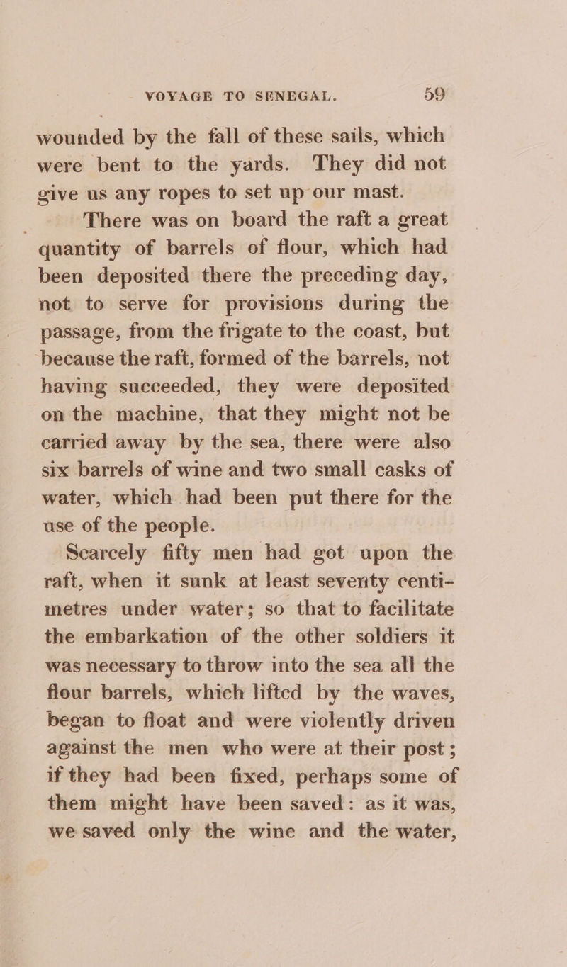 wounded by the fall of these sails, which were bent to the yards. They did not give us any ropes to set up our mast. There was on board the raft a great quantity of barrels of flour, which had been deposited there the preceding day, not to serve for provisions during the passage, from the frigate to the coast, but because the raft, formed of the barrels, not having succeeded, they were deposited on the machine, that they might not be carried away by the sea, there were also six barrels of wine and two small casks of water, which had been put there for the use of the people. Scarcely fifty men had got upon the raft, when it sunk at least seventy centi- metres under water; so that to facilitate the embarkation of the other soldiers it was necessary to throw into the sea all the flour barrels, which lifted by the waves, began to float and were violently driven against the men who were at their post ; if they had been fixed, perhaps some of them might have been saved: as it was, we saved only the wine and the water,