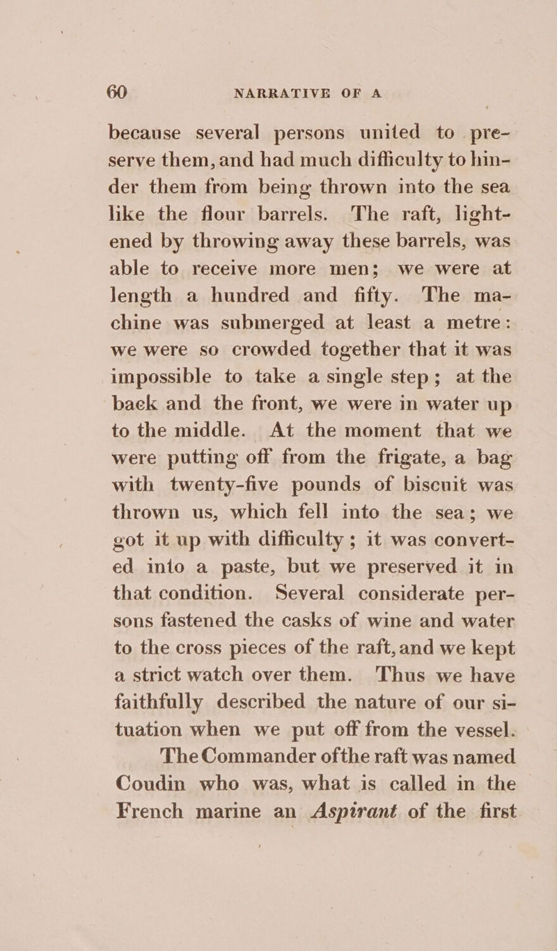 because several persons united to pre- serve them, and had much difficulty to hin- der them from being thrown into the sea like the flour barrels. The raft, light- ened by throwing away these barrels, was able to receive more men; we were at Jength a hundred and fifty. The ma- chine was submerged at least a metre: we were so crowded together that it was impossible to take a single step; at the baek and the front, we were in water up to the middle. At the moment that we were putting off from the frigate, a bag with twenty-five pounds of biscuit was thrown us, which fell into the sea; we got it up with difficulty ; it was convert- ed into a paste, but we preserved it in that condition. Several considerate per- sons fastened the casks of wine and water to the cross pieces of the raft, and we kept a strict watch over them. Thus we have faithfully described the nature of our si- tuation when we put off from the vessel. The Commander ofthe raft was named Coudin who was, what is called in the French marine an Aspirant of the first