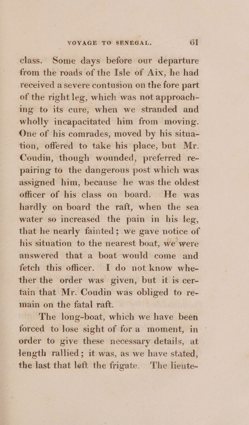 A] class. Some days before our departure from the roads of the Isle of Aix, he had received a severe contusion on the fore part of the right leg, which was not approach- ing to its cure, when we stranded and wholly incapacitated him from moving. One of his comrades, moved by his situa- tion, offered to take his place, but Mr. ~Coudin, though wounded, preferred re- pairing to the dangerous post which was assigned him, because he was the oldest officer of his class on board. He was hardly on board the raft, when the sea water so increased the pain in his leg, that he nearly fainted; we gave notice of his situation to the nearest boat, we were answered that a boat would come and fetch this officer. I do not know whe- ther the order was given, but it is cer- tain that Mr. Coudin was obliged to re- main on the fatal raft. The long-boat, which we have been forced to lose sight of fora moment, in order to give these necessary details, at length rallied; it was, as we have stated, the last that left the frigate. The lieute-