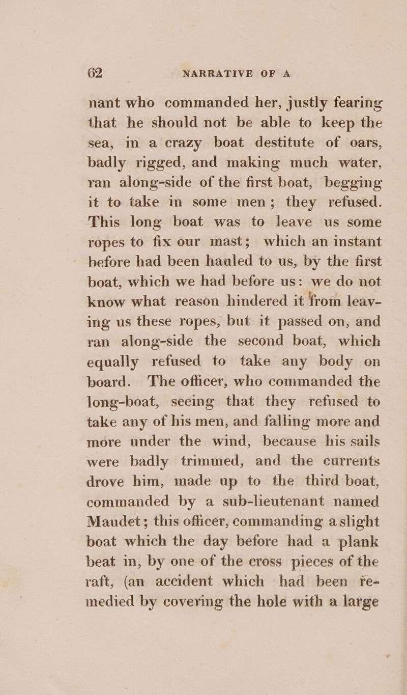 nant who commanded her, justly fearing that he should not be able to keep the sea, in a crazy boat destitute of oars, badly rigged, and making much water, ran along-side of the first boat, begging it to take in some men; they refused. This long boat was to leave us some ropes to fix our mast; which an instant before had been hauled to us, by the first boat, which we had before us: we do not know what reason hindered it from leav- ing us these ropes, but it passed on, and ran along-side the second boat, which equally refused to take any body on board. The officer, who commanded the long-boat, seeing that they refused to take any of his men, and falling more and more under the wind, because his sails were badly trimmed, and the currents drove him, made up to the third boat, commanded by a sub-lieutenant named Maudet; this officer, commanding a slight boat which the day before had a plank beat in, by one of the cross pieces of the raft, (an accident which had been fe- medied by covermg the hole with a large