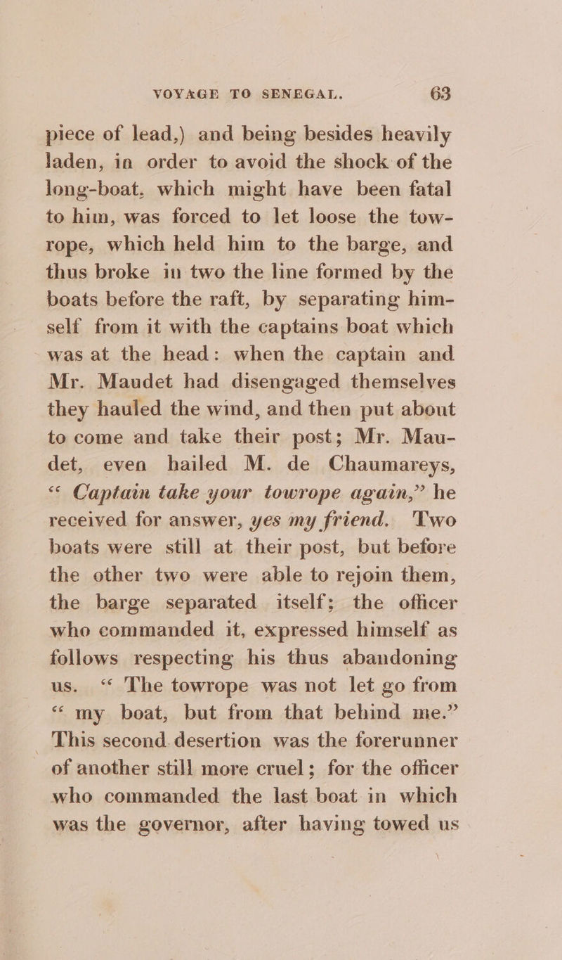 piece of lead,) and being besides heavily laden, in order to avoid the shock of the long-boat. which might have been fatal to him, was forced to let loose the tow- rope, which held him to the barge, and thus broke in two the line formed by the boats before the raft, by separating him- self from it with the captains boat which - was at the head: when the captain and Mr. Maudet had disengaged themselves they hauled the wind, and then put about to come and take their post; Mr. Mau- det, even hailed M. de Chaumareys, ‘ Captain take your towrope again,” he received for answer, yes my friend. 'Two boats were still at their post, but before the other two were able to rejoin them, the barge separated itself; the officer who commanded it, expressed himself as follows respecting his thus abandoning us. ‘ The towrope was not let go from “my boat, but from that behind me.” _ This second. desertion was the forerunner of another still more cruel; for the officer who commanded the last boat in which was the governor, after having towed us