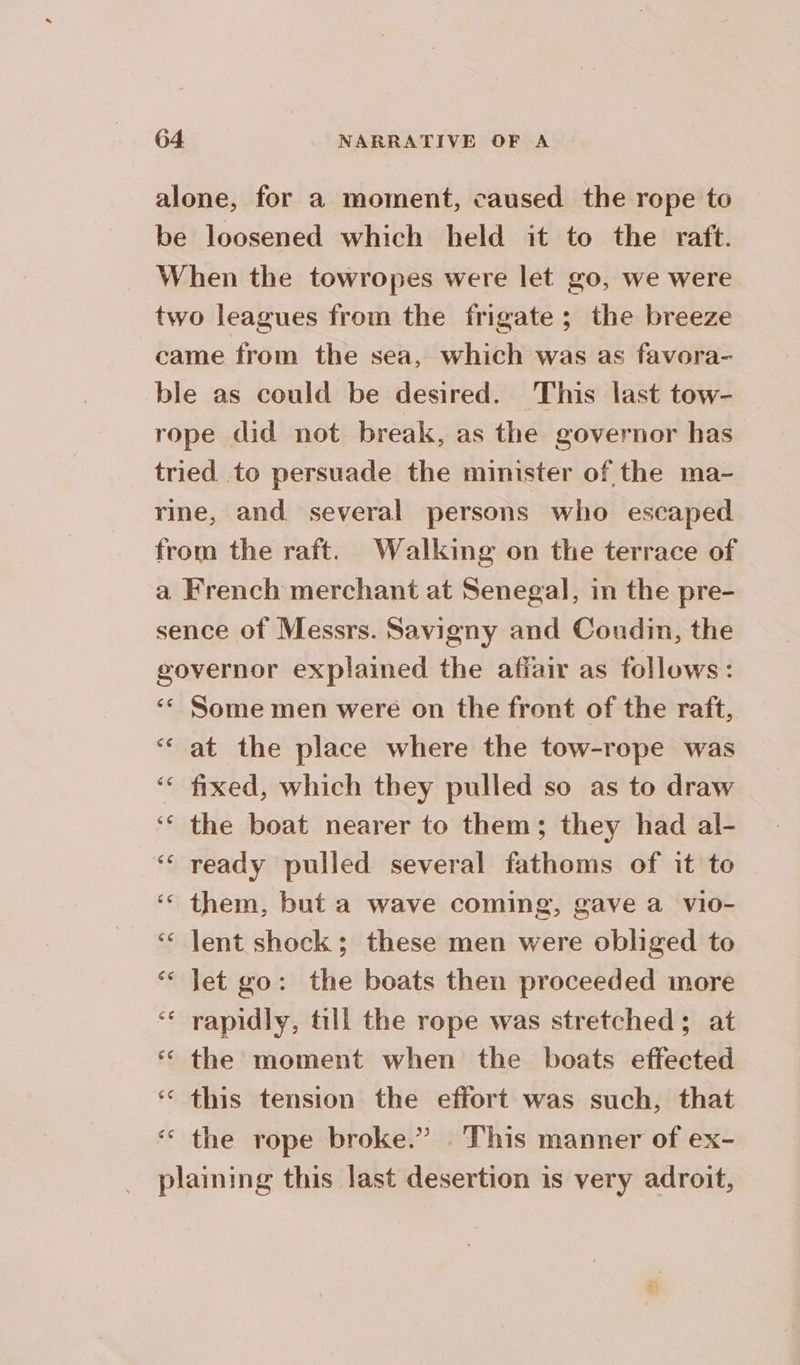 alone, for a moment, caused the rope to be loosened which held it to the raft. When the towropes were let go, we were two leagues from the frigate; the breeze came from the sea, which was as favora- ble as could be desired. This last tow- rope did not break, as the governor has tried to persuade the minister of the ma- rine, and several persons who escaped from the raft. Walking on the terrace of a French merchant at Senegal, in the pre- sence of Messrs. Savigny and Coudin, the governor explained the affair as follows: ‘ Some men were on the front of the raft, ‘ at the place where the tow-rope was ‘ fixed, which they pulled so as to draw ‘ the boat nearer to them; they had al- ‘ ready pulled several fathoms of it to - ‘ them, but a wave coming, gave a vio- ‘ lent shock ; these men were obliged to ‘ Jet go: the boats then proceeded more ‘ rapidly, till the rope was stretched; at ‘ the moment when the boats effected ‘ this tension the effort was such, that ‘ the rope broke.” This manner of ex- plaining this last desertion is very adroit,
