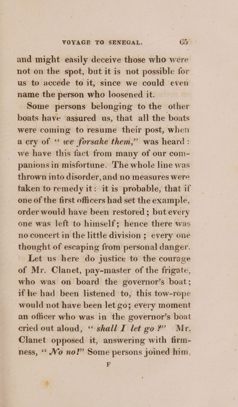and might easily deceive those who were not on the spot, but it is not possible for us to accede to it, since we could even name the person who loosened it. — Some persons belonging to the other boats have assured us, that all the boats were coming to resume their post, when a cry of “ we forsake them,” was heard : we have this fact from many of our com- panions in misfortune. ‘The whole line was thrown into disorder, and no measures were taken to remedy it: it is probable, that if one of the first officers had set the example, order would have been restored; but every one was left to himself; hence there was no concert in the little division ; every one thought of escaping from personal danger. Let us here do justice to the courage of Mr. Clanet, pay-master of the frigate, who was on board the governor’s boat; if he had been listened to, this tow-rope would not have been let go; every moment an officer who was in the governor’s boat cried out aloud, ‘ shall I let go?’ Mr. Clanet opposed it, answering with firm- ness, ‘ Vo no!” Some persons joined him. F