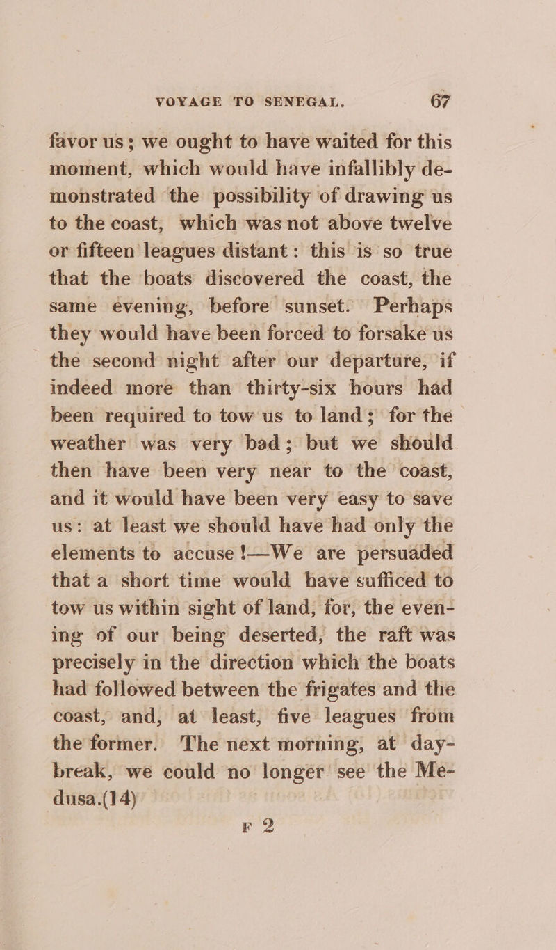 favor us; we ought to have waited for this moment, which would have infallibly de- monstrated the possibility of drawing us to the coast, which was not above twelve or fifteen leagues distant: this is so true that the boats discovered the coast, the same evening, before sunset. Perhaps they would have been forced to forsake us the second night after our departure, if indeed more than thirty-six hours had been required to tow us to land; for the weather was very bad; but we should. then have been very near to the coast, and it would have been very easy to save us: at least we should have had only the elements to accuse !—We are persuaded that a short time would have sufficed to tow us within sight of land, for, the even- ing of our being deserted, the raft was precisely in the direction which the boats had followed between the frigates and the coast, and, at least, five leagues from the former. The next morning, at day- break, we could no longer see the Me- dusa.(14) F 2