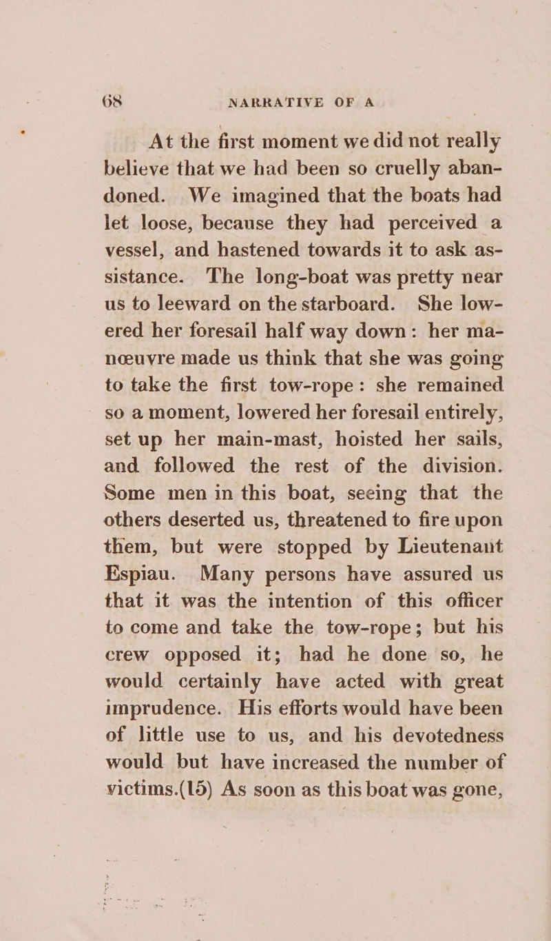 At the first moment we did not really believe that we had been so cruelly aban- doned. We imagined that the boats had let loose, because they had perceived a vessel, and hastened towards it to ask as- sistance. The long-boat was pretty near us to leeward on the starboard. She low- ered her foresail half way down: her ma- nœuvre made us think that she was going to take the first tow-rope: she remained so a moment, lowered her foresail entirely, set up her main-mast, hoisted her sails, and followed the rest of the division. Some men in this boat, seeing that the others deserted us, threatened to fire upon them, but were stopped by Lieutenant Espiau. Many persons have assured us that it was the intention of this officer to come and take the tow-rope; but his crew opposed it; had he done so, he would certainly have acted with great imprudence. His efforts would have been of little use to us, and his devotedness would but have increased the number of victims.(15) As soon as this boat was gone,