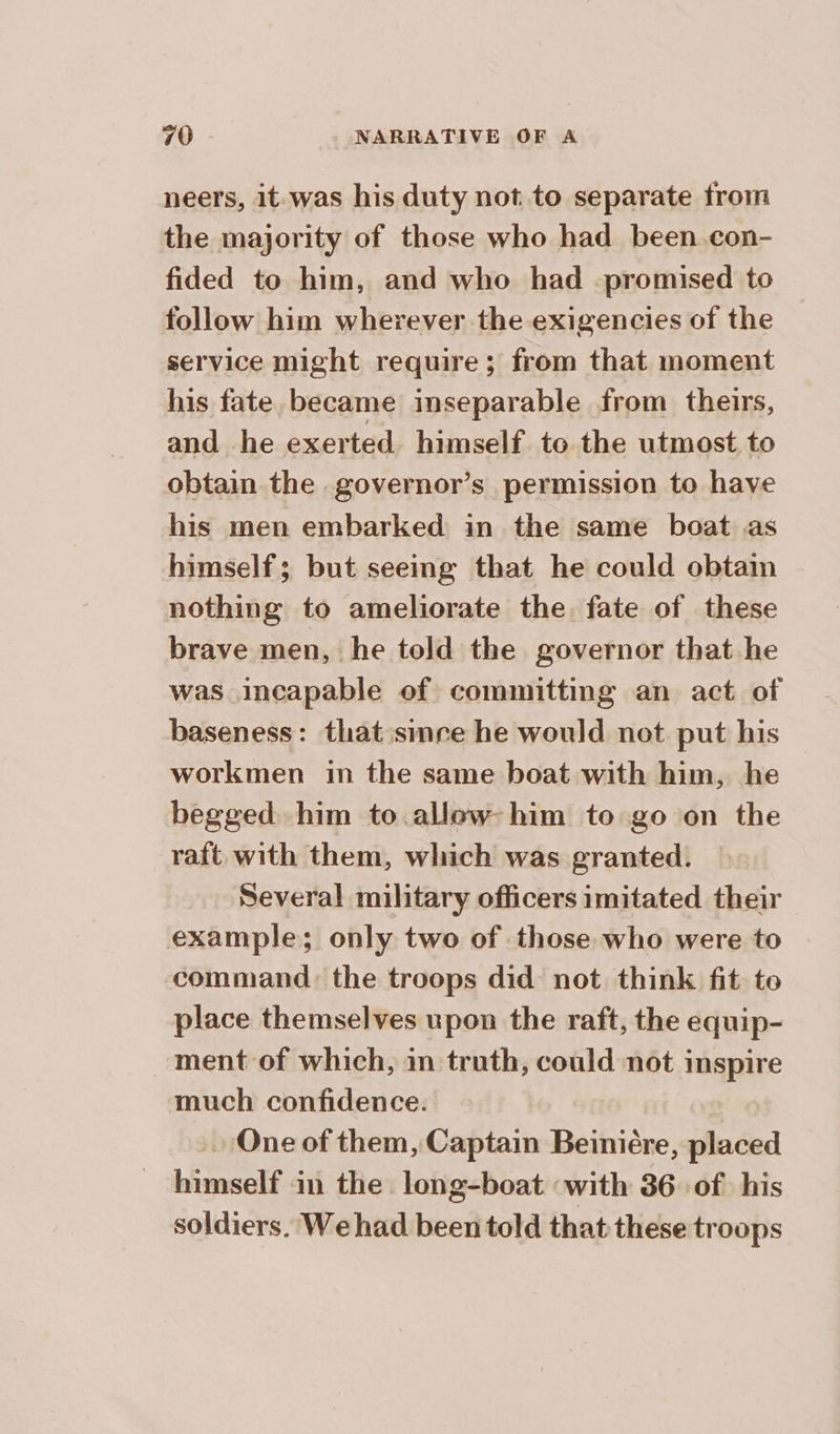 neers, it was his duty not to separate from the majority of those who had been con- fided to him, and who had promised to follow him wherever the exigencies of the service might require ; from that moment his fate became inseparable from theirs, and he exerted himself to the utmost to obtain the governor’s permission to have his men embarked in the same boat as himself; but seeing that he could obtain nothing to ameliorate the fate of these brave men, he told the governor that he was incapable of committing an act of baseness: that since he would not put his — workmen in the same boat with him, he begged him to allow-him to go on the raft. with them, which was granted. Several military officers imitated their example; only two of those who were to command: the troops did not think fit to place themselves upon the raft, the equip- ment of which, in truth, could not inspire much confidence. One of them, Captain Beinière, placed himself in the long-boat ‘with 36 of his soldiers. We had been told that these troops