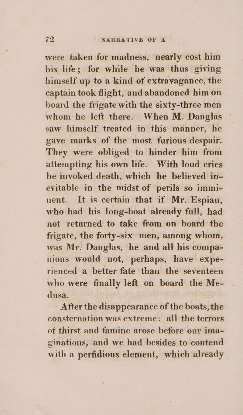 were taken for madness, nearly cost him his lifes; for while he was thus giving himself up to a kind of extravagance, the captain took flight, and abandoned him on board the frigate with the sixty-three men whom he left there. When M. Danglas saw himself treated in this manner, he gave marks of the most furious despair. They were obliged to hinder him from attempting his own life. With loud cries he invoked death, which he believed in- evitable in the midst of perils so immi- nent. It is certain that if Mr. Espiau, who had his long-boat already full, had - not returned to take from on board the frigate, the forty-six men, among whom, was Mr. Danglas, he and all his compa- nions would not, perhaps, have expe- rienced a better fate than the seventeen who were finally left on board the Me- dusa. | After the disappearance of the boats, the consternation was extreme: all the terrors of thirst and famine arose before our ima- ginations, and we had besides to contend with a perfidious element, which already |