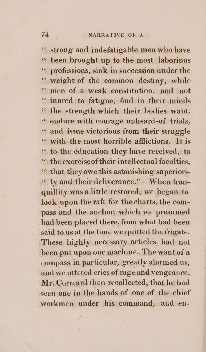 ‘strong and indefatigable men who have ‘ been brought up to the most laborious ‘professions, sink in succession under the ‘ weight of the common destiny, while ‘€ men of a weak constitution, and not ‘ inuréd to fatigue, find in their minds ‘ the strength which their bodies want, ‘* endure with courage unheard-of trials, ‘ and issue victorious from their struggle ‘* with the most horrible afflictions. It is ‘to the education they have received, to ‘ theexercise of their intellectual faculties, ‘ that they owe this astonishing superiori- ‘¢ ty and their deliverance.” When -tran- — quillity was a little restored, we began to look upon the raft for the charts, the com- pass and the anchor, which we presumed had been placed there, from what had been | said to us at the time we quitted the frigate. These highly necessary articles had not ‘been put upon our machine. The want ofa compass. in particular, greatly alarmed us, and we uttered cries of rage and vengeance. Mr. Correard then recollected, that he had seen one in the hands of one of the chief workmen under his command, aid en-