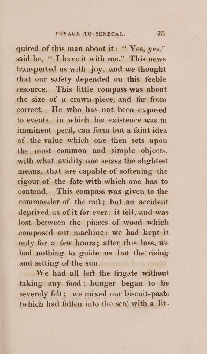 quired of this man about it: ‘ Yes, yes,” said he, “ I have it with me.” This news transported us with joy, and we thought that our safety depended on this feeble resource. This Jittle compass was about the size of a crown-piéce, and far from correct.. He who has not been exposed to events, in which his existence was in -aumminent peril, can form but a faint idea of the value which one then sets upon the most. common and simple objects, with what avidity one seizes the slightest means;-that are capable of softening the rigour. of the fate with which one has to contend. This compass was given to the commander of the raft; but an accident deprived us of it for ever: it fell, and was lost between the pieces of wood which composed. our machine: we had kept:it ouly for a few hours; after this loss, we had nothing to guide us but the sue and setting of the sun. We had all left the frigate without taking any food : hunger began to be severely felt; we mixed our biscuit-paste (which had fallen into the sea) with a lit-