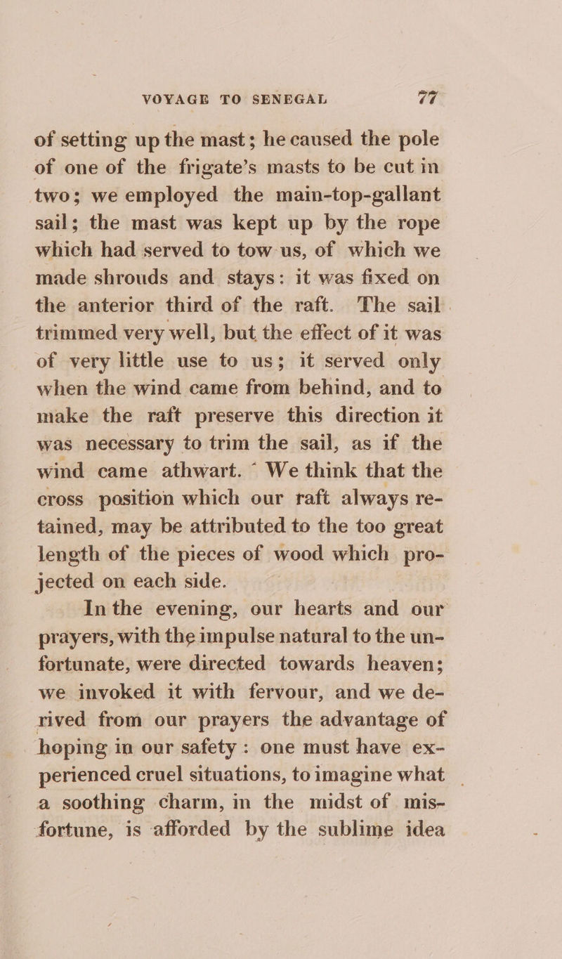 of setting up the mast; he caused the pole of one of the frigate’s masts to be cut in two; we employed the main-top-gallant sail; the mast was kept up by the rope which had served to tow us, of which we made shrouds and stays: it was fixed on the anterior third of the raft. The sail. trimmed very well, but the effect of it was of very little use to us; it served only when the wind came from behind, and to make the raft preserve this direction it was necessary to trim the sail, as if the wind came athwart. “ We think that the cross position which our raft always re- tained, may be attributed to the too great length of the pieces of wood which pro- jected on each side. | In the evening, our hearts and our prayers, with the impulse natural to the un- fortunate, were directed towards heaven; we invoked it with fervour, and we de- rived from our prayers the advantage of hoping in our safety : one must have ex- perienced cruel situations, to imagine what _ a soothing charm, in the midst of mis- fortune, is afforded by the sublime idea
