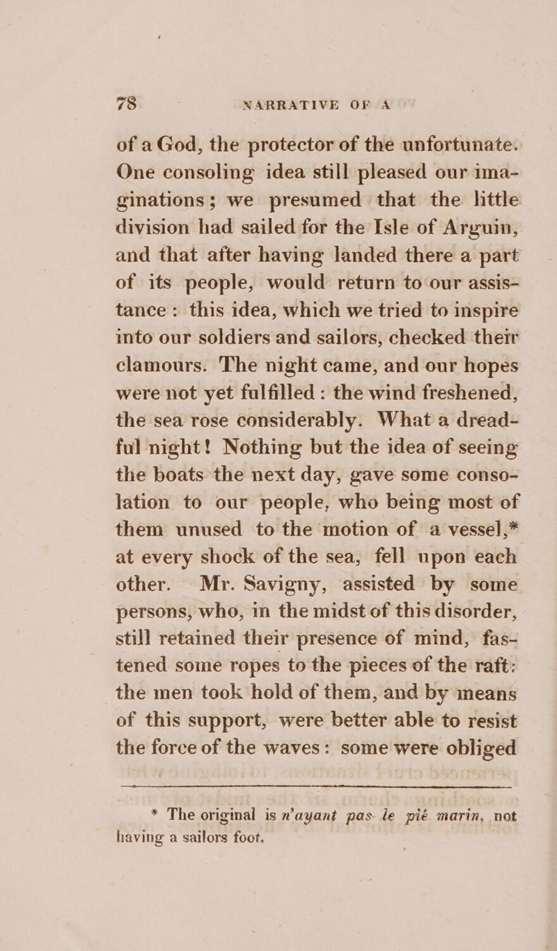 of a God, the protector of the unfortunate. One consoling idea still pleased our ima- ginations; we presumed that the hittle division had sailed for the Isle of Arguin, and that after having landed there a part of its people, would return to our assis- tance: this idea, which we tried to inspire into our soldiers and sailors, checked their clamours. The night came, and our hopes were not yet fulfilled : the wind freshened, the sea rose considerably. What a dread- ful night! Nothing but the idea of seeing the boats the next day, gave some conso- lation to our people, who being most of them unused to the motion of a vessel,* at every shock of the sea, fell upon each other. Mr. Savigny, assisted by some persons, who, in the midst of this disorder, still retained their presence of mind, fas- tened some ropes to the pieces of the raft: the men took hold of them, and by means of this support, were better able to resist the force of the waves: some were obliged * The original is #’ayant pas le pié marin, not having a sailors foot.