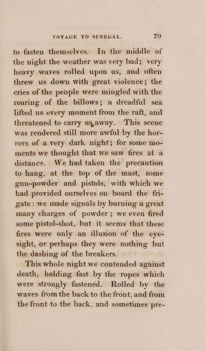 to fasten themselves. In the middle of the night the weather was very bad; very heavy waves rolled upon us, and often threw us down with great violence; the cries of the people were mingled with the roaring of the billows; a dreadful sea lifted us every moment from the raft, and threatened to carry us,away. This scene was rendered still more awful by the hor- rors of a very dark night; for some mo- ments we thought that we saw fires at a distance. We had taken the precaution to hang, at the top of the mast, some gun-powder and pistols, with which we had provided ourselves on board the fri- gate: we made signals by burning a great many charges of powder ; we even fired some pistol-shot, but it seems that these fires were only an illusion of the eye- sight, or perhaps they were nothing but the dashing of the breakers. This whole night we contended against death, holding fast by the ropes which were strongly fastened. Rolled by the waves from the back to the front, and from the front to the back, and sometimes pre-