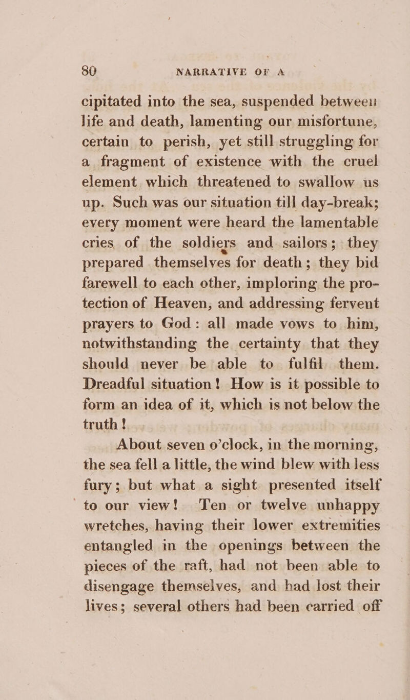 cipitated into the sea, suspended between life and death, lamenting our misfortune, certain to perish, yet still struggling for a fragment of existence with the cruel element which threatened to swallow us up. Such was our situation till day-break; every moment were heard the lamentable cries of the soldiers and sailors; they prepared . themselves for death; they bid farewell to each other, imploring the pro- tection of Heaven, and addressing fervent prayers to God: all made vows to him, notwithstanding the certainty that they should never be able to fulfil. them. Dreadful situation ! How is it possible to form an idea of it, which is not below the truth ! About seven o’clock, in the morning, the sea fell a little, the wind blew with less fury; but what a sight presented itself to our view! Ten or twelve unhappy wretches, having their lower extremities entangled in the openings between the pieces of the raft, had not been able to disengage themselves, and had lost their lives; several others had been carried off