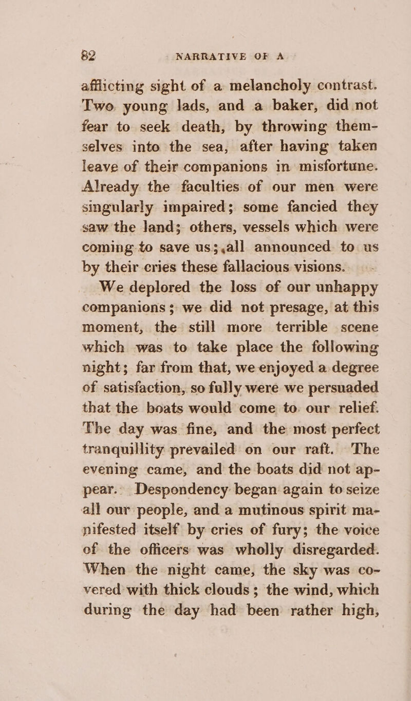 afflicting sight of a melancholy contrast. Two. young lads, and a baker, did not fear to seek death, by throwing them- selves into the sea, after having taken leave of their companions in misfortune. Already the faculties of our men were singularly impaired; some fancied they saw the land: others, vessels which were coming to save us;,all announced. to us by their cries these fallacious visions. We deplored the loss of our unhappy companions ; we did not presage, at this moment, the still more terrible scene which was to take place the following night; far from that, we enjoyed a degree of satisfaction, so fully were we persuaded that the boats would come to. our relief. The day was fine, and the most perfect tranquillity prevailed on our raft. The evening came, and the boats did not ap- pear.. Despondency began again to seize all our people, and a mutinous spirit ma- nifested itself by cries of fury; the voice of the officers was wholly disregarded. When the night came, the sky was co- vered with thick clouds; the wind, which during the day had been rather high,