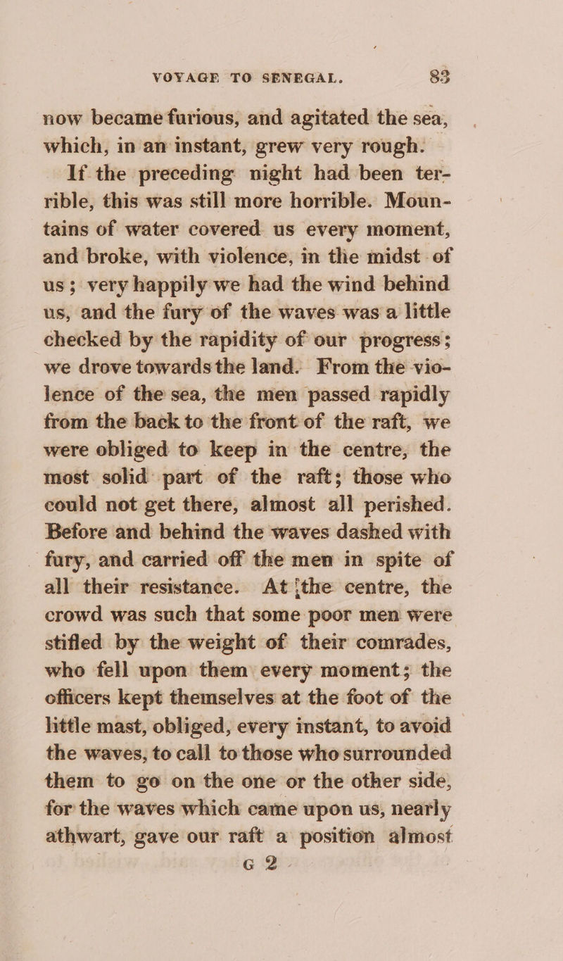 now became furious, and agitated the sea, which, in an instant, grew very rough. If the preceding night had been ter- rible, this was still more horrible. Moun- tains of water covered us every moment, and broke, with violence, in the midst of us; very happily we had the wind behind us, and the fury of the waves was a little checked by the rapidity of our progress: we drove towards the land. From the vio- lence of the sea, the men passed rapidly from the back to the front of the raft, we were obliged to keep in the centre, the most solid part of the raft; those who could not get there, almost all perished. Before and behind the waves dashed with fury, and carried off the men in spite of all their resistance. At [the centre, the crowd was such that some poor men were stifled by the weight of their comrades, who fell upon them every moment; the officers kept themselves at the foot of the little mast, obliged, every instant, to avoid the waves, to call to those who surrounded them to go on the one or the other side, for the waves which came upon us, nearly athwart, gave our raft a position almost G2.