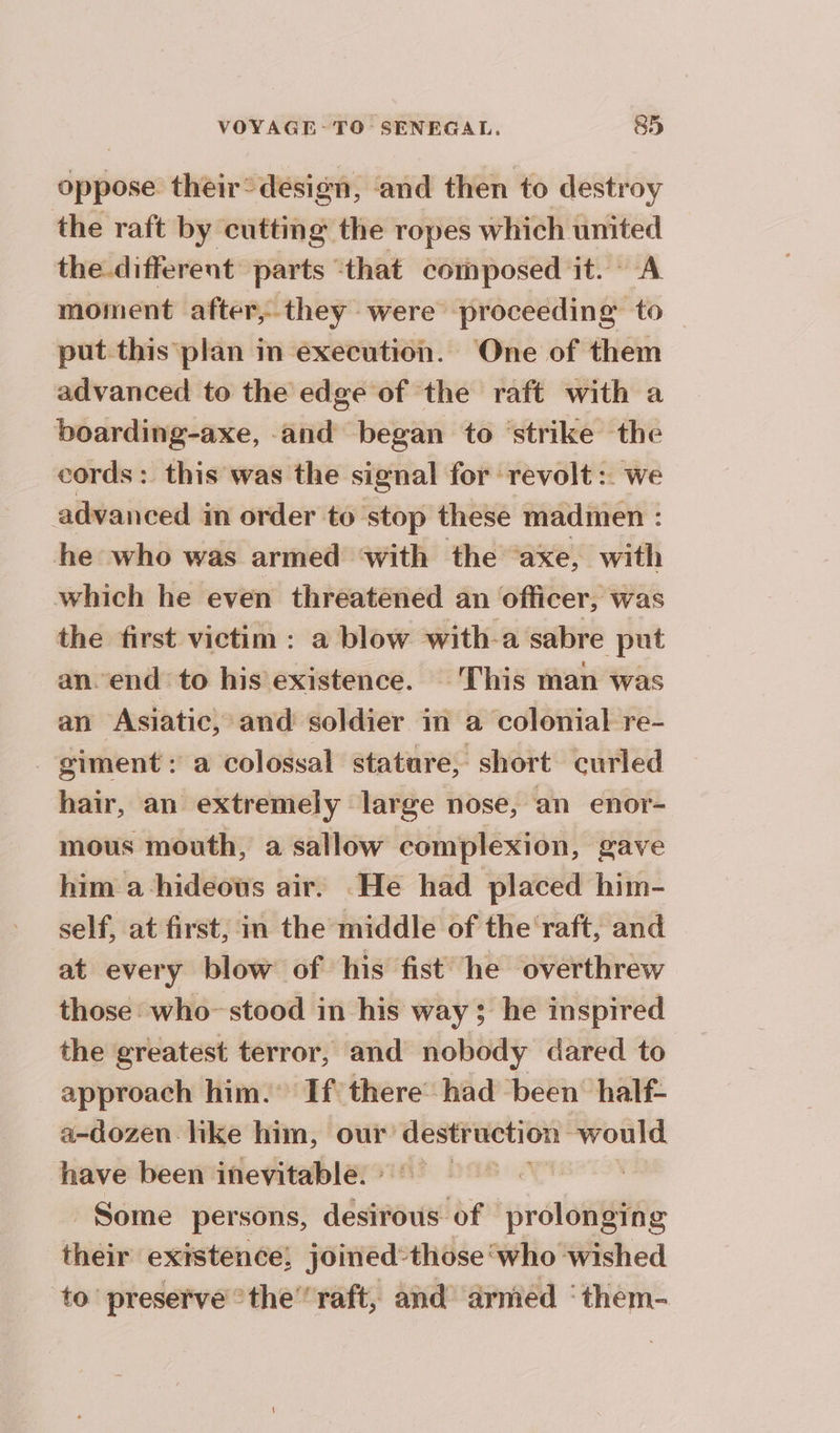 oppose their: design, and then to destroy the raft by cutting the ropes which united the different parts ‘that composed it. A moment after, they were proceeding to — put this plan in execution. One of them advanced to the edge of the raft with a boarding-axe, and began to strike the cords: this was the signal for ‘revolt :. we advanced in order to ‘stop these madmen : he who was armed ‘with the ‘axe, with which he even threatened an officer, was the first victim : a blow with-a sabre put an. end to his existence. This man was an Asiatic, and soldier in a colonial re- _ giment: a colossal stature, short curled hair, an extremely large nose, an enor- mous mouth, a sallow complexion, gave him a hideous air. He had placed him- self, at first, in the middle of the ‘raft, and at every blow of his fist he overthrew those who-stood in his way; he inspired the greatest terror, and nobody dared to approach him. If there had been half- a-dozen like him, our destruction would have been inevitable. si Some persons, desirous of prolonging their existence, joined:those‘who wished to’ preserve the’ raft, and armed ‘them-