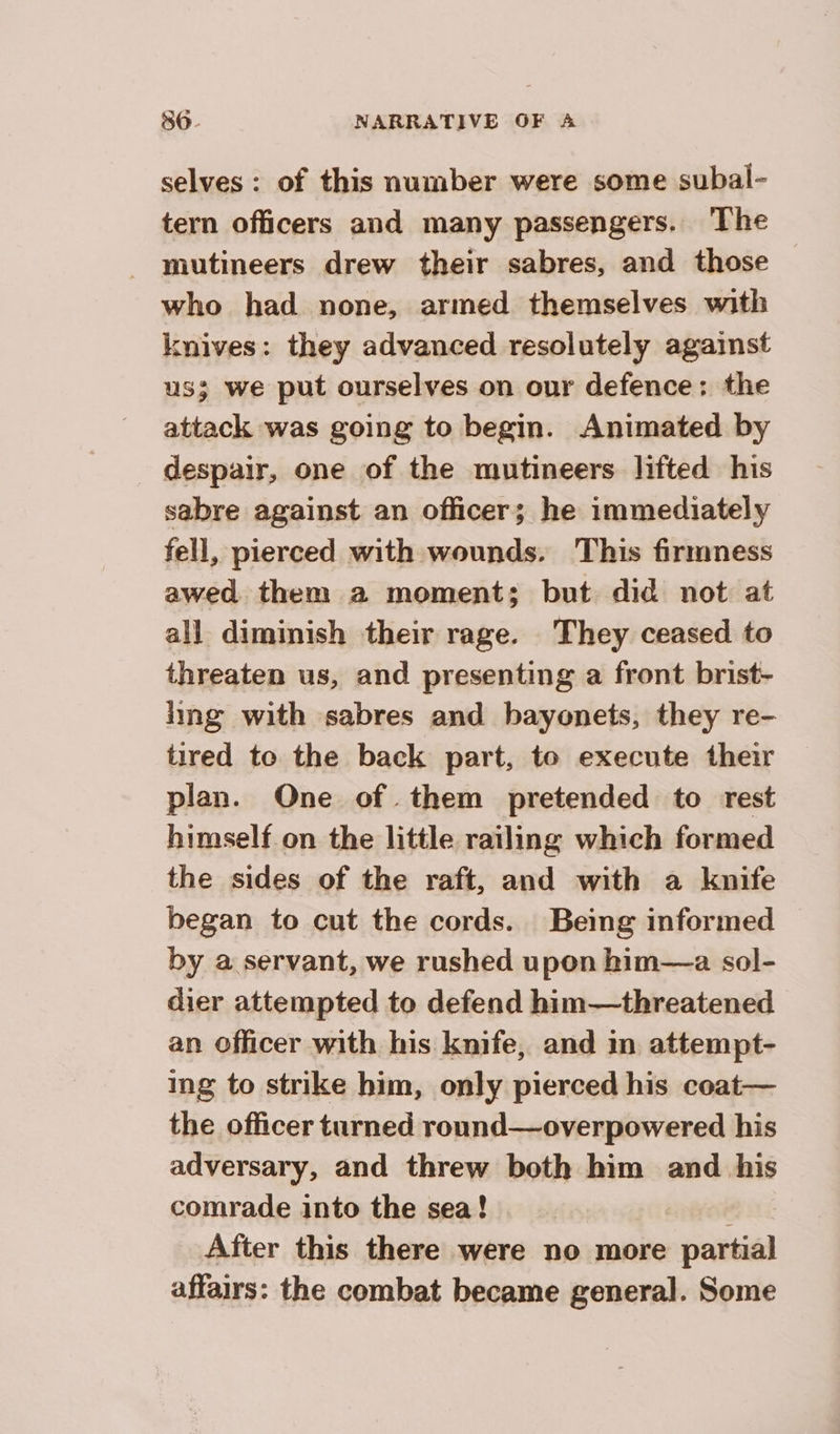selves: of this number were some subal- tern officers and many passengers. ‘The mutineers drew their sabres, and those who had none, armed themselves with knives: they advanced resolutely against us; we put ourselves on our defence: the attack was going to begin. Animated by despair, one of the mutineers lifted his sabre against an officer; he immediately fell, pierced with wounds. This firmness awed them a moment; but did not at all diminish their rage. They ceased to threaten us, and presenting a front brist- ling with sabres and bayonets, they re- tired to the back part, to execute their plan. One of them pretended to rest himself on the litile railing which formed the sides of the raft, and with a knife began to cut the cords. Being informed by a servant, we rushed upon him—a sol- dier attempted to defend him—threatened an officer with his knife, and in attempt- ing to strike him, only pierced his coat— the officer turned round—overpowered his adversary, and threw both him and his comrade into the sea! After this there were no more partial affairs: the combat became general. Some