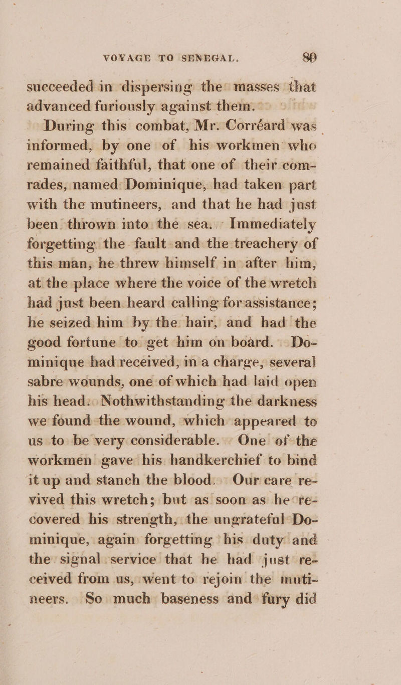 succeeded in dispersing the: masses that advanced furiously against them. During this combat, Mr. Corréard was informed, by one of his workmen who remained faithful, that one of their com- rades, named Dominique, had taken part with the mutineers, and that he had just been thrown into the sea. Immediately forgetting the fault and the treachery of this man, he threw himself in after him, at the place where the voice of the wretch had just been heard calling forassistance; he seized him by the hair, and had the good fortune to get him on board. Do- minique had received, in a charge, several sabre wounds, one of which had laid open his head: Nothwithstanding the darkness we found the wound, which appeared to us to be very considerable. One of the workmen gave his handkerchief to bind it up and stanch the blood. Our care re- vived this wretch; but as soon as he°re- covered his strength, the ungrateful Do- minique, again forgettmg his duty and the signal service that he had just re- ceived from us, went to rejoim the muti- — neers. So much baseness and’ fury did
