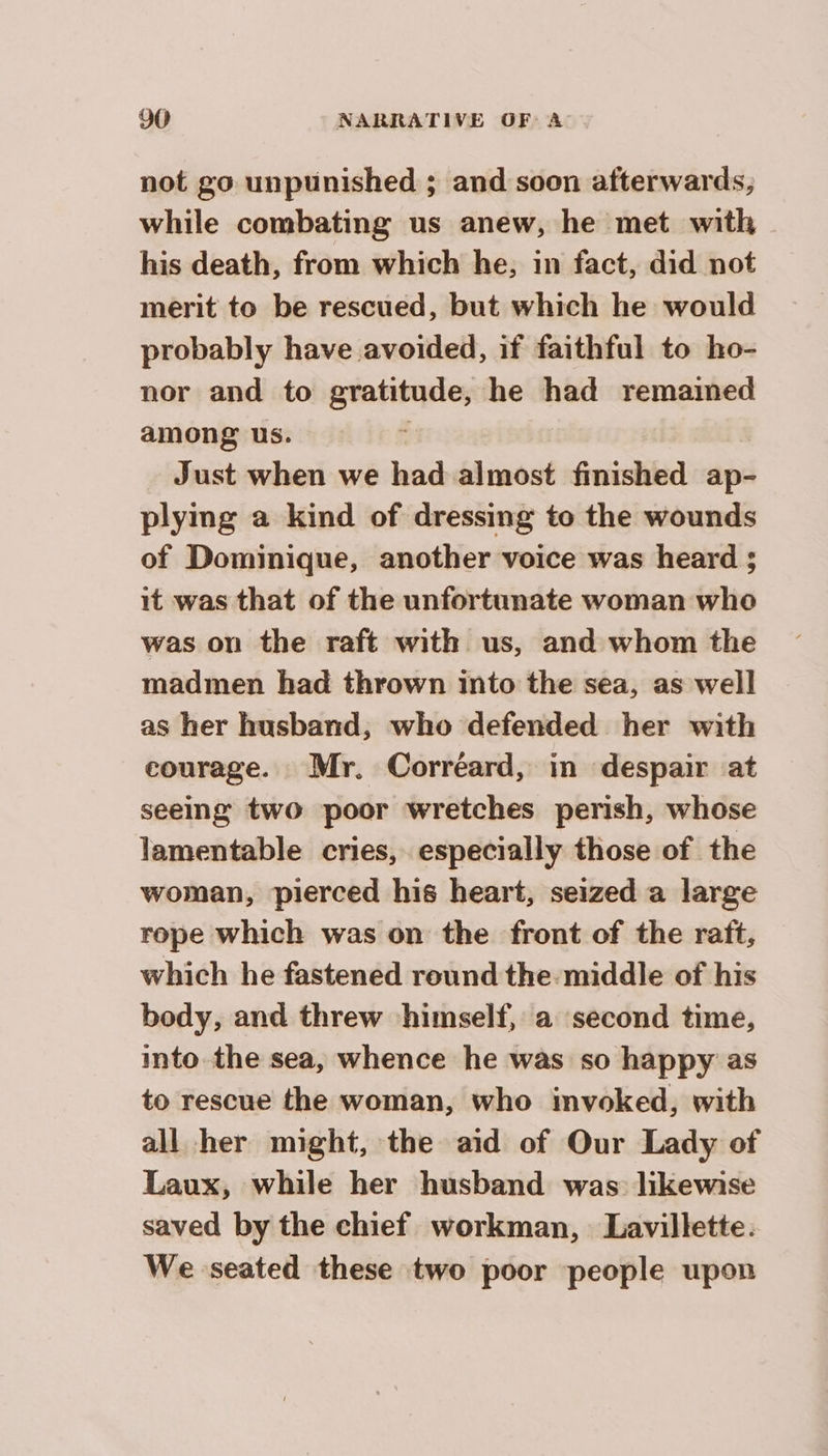 not go unpunished ; and soon afterwards, while combating us anew, he met with his death, from which he, in fact, did not merit to be rescued, but which he would probably have avoided, if faithful to ho- nor and to gratitude, he had remamed among us. Just when we had almost finished ap- plying a kind of dressing to the wounds of Dominique, another voice was heard ; it was that of the unfortunate woman who was on the raft with us, and whom the madmen had thrown into the sea, as well as her husband, who defended her with courage. Mr. Corréard, in despair at seeing two poor wretches perish, whose lamentable cries, especially those of the woman, pierced his heart, seized a large rope which was on the front of the raft, | which he fastened round the middle of his body, and threw himself, a second time, into the sea, whence he was so happy as to rescue the woman, who invoked, with all her might, the aid of Our Lady of Laux, while her husband was likewise saved by the chief workman, Lavillette. We seated these two poor people upon