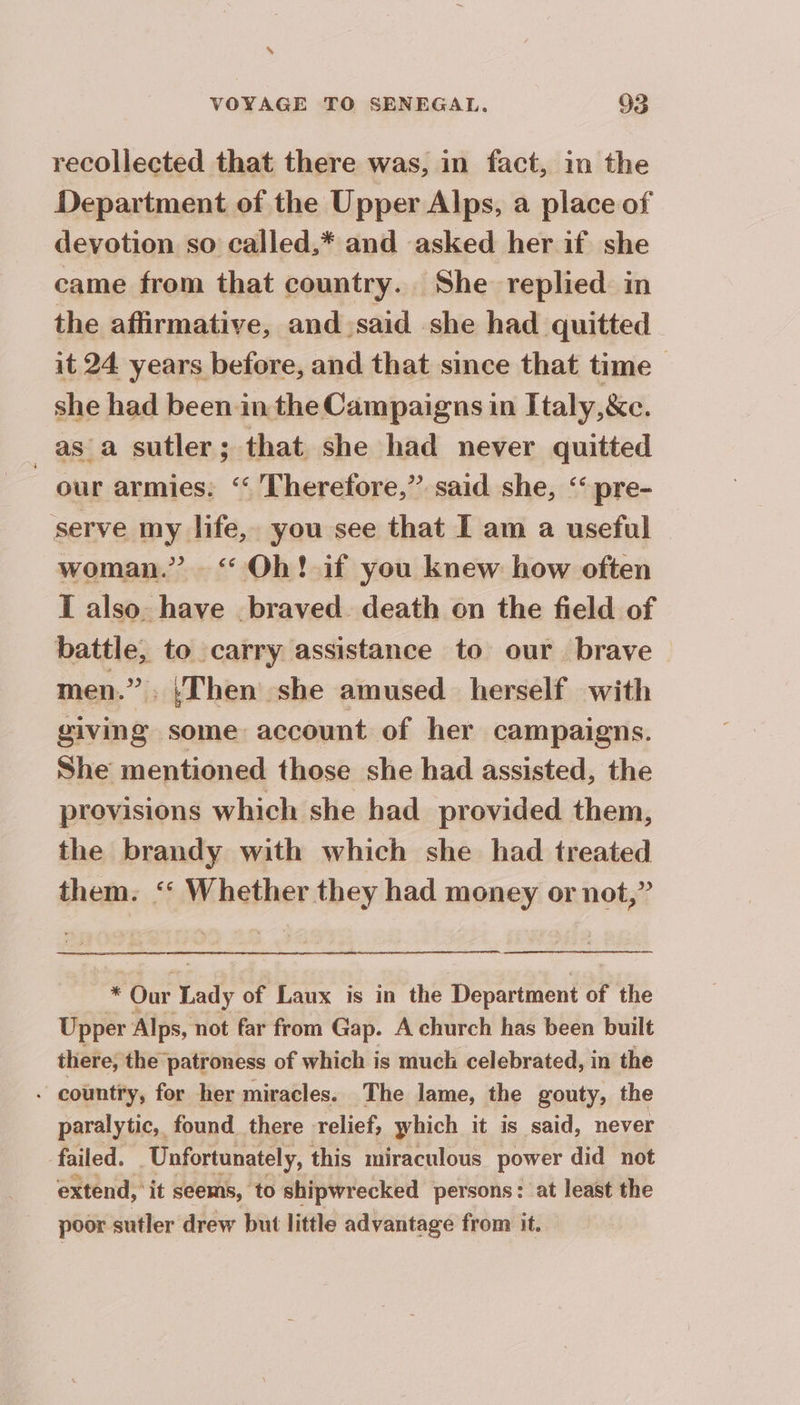 $ VOYAGE TO SENEGAL. 93 recollected that there was, in fact, in the Department of the Upper Alps, a place of devotion so called,* and asked her if she came from that country. She replied in the affirmative, and said she had quitted it 24 years before, and that since that time | she had been in the Campaigns in Italy, &c. _as a sutler ; that she had never quitted our armies. ‘‘ Therefore,” said she, ‘ pre- serve my life, you see that I am a useful woman.” ‘Oh! if you knew how often I also. have braved. death on the field of battle, to carry assistance to our brave men.” . ‘Then she amused herself with giving some account of her campaigns. She mentioned those she had assisted, the provisions which she had provided them, the brandy with which she had treated them. ‘ Whether they had money or not,” Sig Our Lady of Laux is in the Department of the Upper Alps, not far from Gap. A church has been built there, the patroness of which is much celebrated, in the - country, for her miracles. The lame, the gouty, the paralytic, found there relief, which it is said, never failed. Unfortunately, this miraculous power did not extend, it seems, to shipwrecked persons: at least the poor sutler drew but little advantage from it.