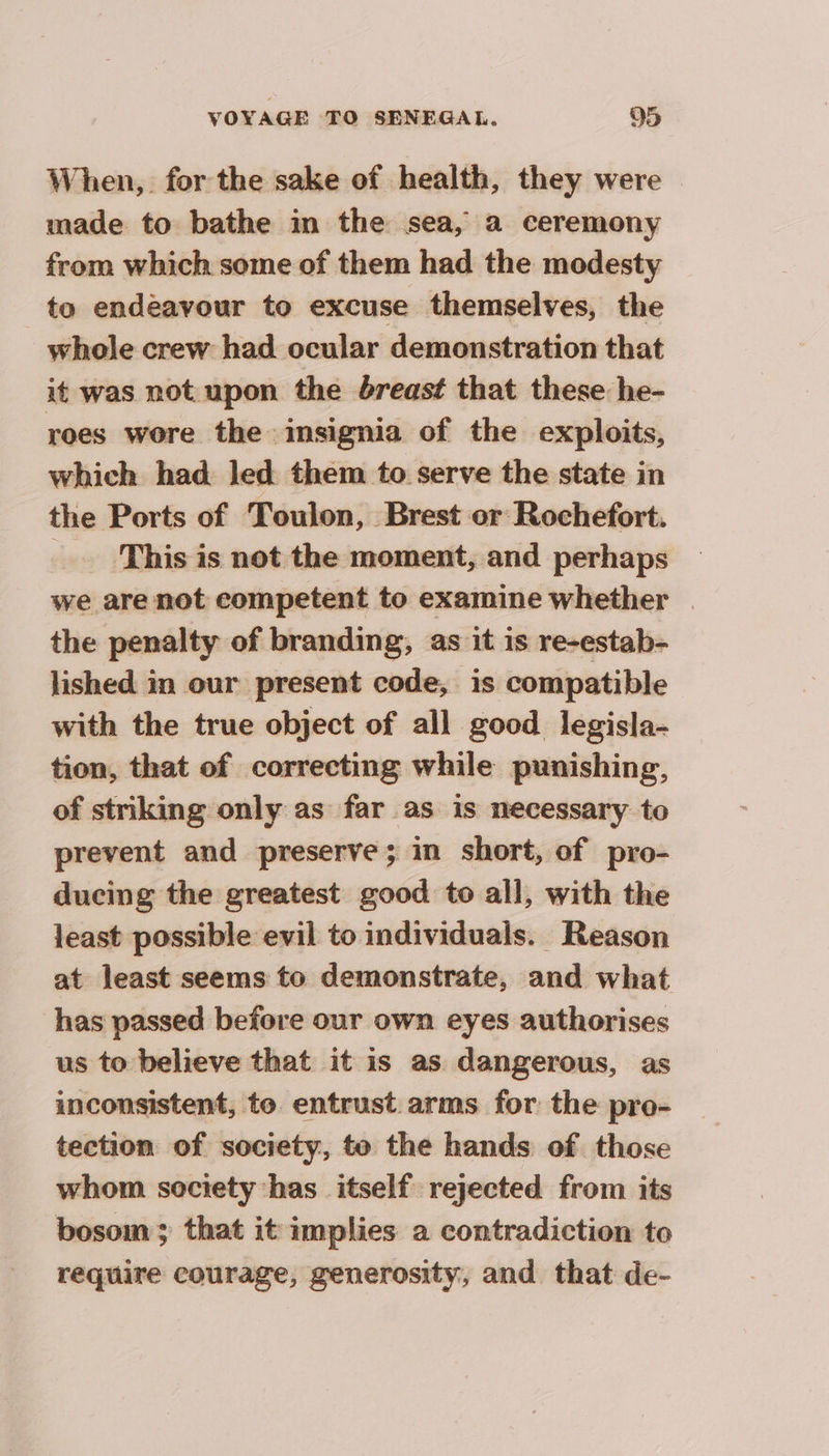 When, for the sake of health, they were made to bathe in the sea, a ceremony from which some of them had the modesty to endeavour to excuse themselves, the whole crew had ocular demonstration that it was not upon the breast that these he- roes wore the insignia of the exploits, which had led them to serve the state in the Ports of Toulon, Brest or Rochefort. = This is not the moment, and perhaps we are not competent to examine whether | the penalty of branding, as it is re-estab- lished in our present code, is compatible with the true object of all good legisla- tion, that of correcting while punishing, of striking only as far as is necessary to prevent and preserve; in short, of pro- ducing the greatest good to all, with the least possible evil to individuals. Reason at least seems to demonstrate, and what has passed before our own eyes authorises us to believe that it is as dangerous, as inconsistent, to entrust. arms for the pro- tection of society, to the hands of those whom society has itself rejected from its bosom ; that it implies a contradiction to require courage, generosity, and that de-