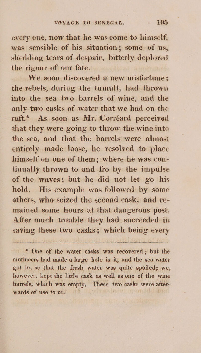 every one, now that he was come to himself, was sensible of his situation; some of us, shedding tears of despair, bitterly deplored the rigour of our fate. We soon discovered a new misfortune : the rebels, during the tumult, had thrown into the sea two barrels of wine, and the only two casks of water that we had on the raft.* As soon as Mr. Corréard perceived — that they were going to throw the wine into the sea, and that the barrels were almost entirely made loose, he resolved to place himself on one of them; where he was con- tinually thrown to and fro by the impulse of the waves; but he did not let go his hold. His example was followed by some others, who seized the second cask, and re- mained. some hours at that dangerous post, After much trouble they had succeeded in saving these two casks; which being every * One of the water casks was recovered; but the mutineers had made a large hole in it, and the sea water got in, so that the fresh water was quite spoiled; we, however, kept the little cask as well as one of the wine barrels, which was empty. These two casks were after- wards of use to us.