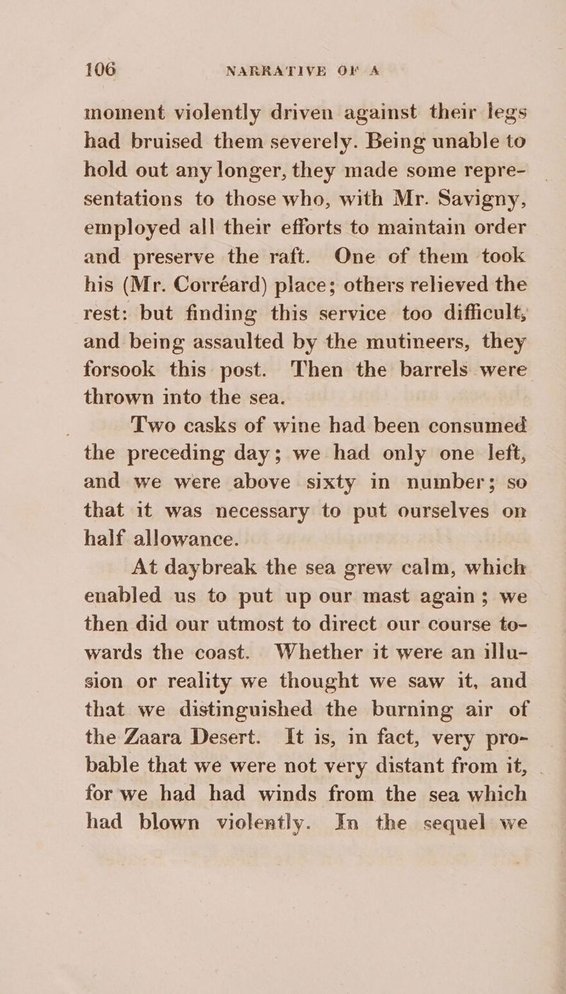 moment violently driven against their legs had bruised them severely. Being unable to hold out any longer, they made some repre- sentations to those who, with Mr. Savigny, employed all their efforts to maintain order and preserve the raft. One of them took his (Mr. Corréard) place; others relieved the rest: but finding this service too difficult, and being assaulted by the mutineers, they forsook this post. Then the barrels were thrown into the sea. | Two casks of wine had been consumed the preceding day; we had only one left, and we were above sixty in number; so that it was necessary to put ourselves on half allowance. At daybreak the sea grew calm, which enabled us to put up our mast again ; we then did our utmost to direct our course to- wards the coast. Whether it were an illu- sion or reality we thought we saw it, and that we distinguished the burning air of the Zaara Desert. It is, in fact, very pro- _ bable that we were not very distant from it, | for we had had winds from the sea which had blown violently. In the sequel we