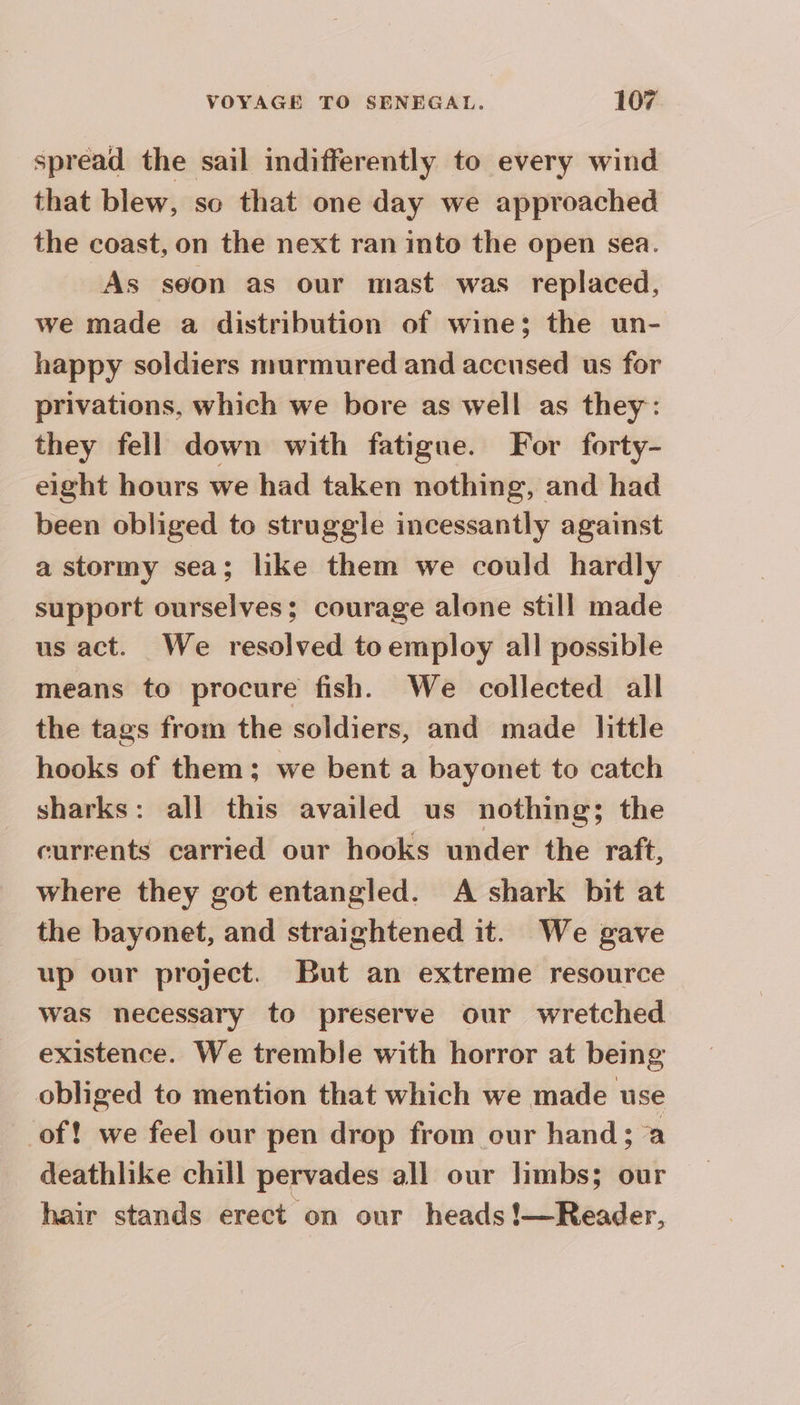 spread the sail indifferently to every wind that blew, so that one day we approached the coast, on the next ran into the open sea. As soon as our mast was replaced, we made a distribution of wine; the un- happy soldiers murmured and accused us for privations, which we bore as well as they: they fell down with fatigue. For forty- eight hours we had taken nothing, and had been obliged to struggle incessantly against a stormy sea; like them we could hardly support ourselves; courage alone still made us act. We resolved toemploy all possible means to procure fish. We collected all the tags from the soldiers, and made little hooks of them; we bent a bayonet to catch sharks: all this availed us nothing; the currents carried our hooks under the raft, where they got entangled. A shark bit at the bayonet, and straightened it. We gave up our project. But an extreme resource was necessary to preserve our wretched existence. We tremble with horror at being obliged to mention that which we made use of! we feel our pen drop from our hand; a deathlike chill pervades all our limbs; our hair stands erect on our heads !—Reader,