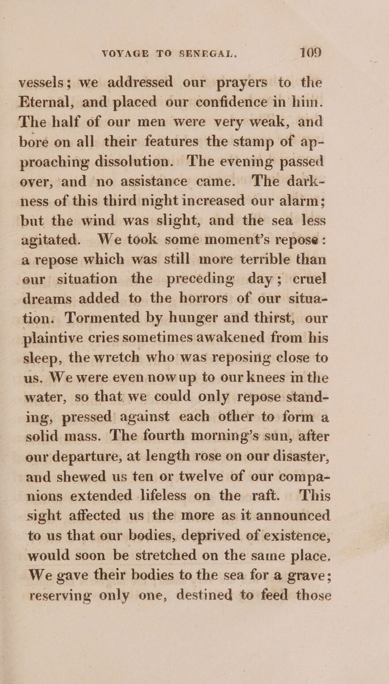 vessels; we addressed our prayers to the Eternal, and placed our confidence in him. The half of our men were very weak, and bore on all their features the stamp of ap- proaching dissolution. The evening passed over, and no assistance came. The dark- ness of this third night increased our alarm; but the wind was slight, and the sea less agitated. We took some moment’s repose : a repose which was still more terrible than eur situation the preceding day; cruel dreams added to the horrors of our situa- tion: Tormented by hunger and thirst, our plaintive cries sometimes awakened from his sleep, the wretch who was reposing close to us. We were even nowup to our knees in the water, so that we could only repose stand- ing, pressed against each other to form a solid mass. The fourth morning’s sun, after our departure, at length rose on our disaster, and shewed us ten or twelve of our compa- mions extended lifeless on the raft. This sight affected us the more as it announced to us that our bodies, deprived of existence, would soon be stretched on the satne place. We gave their bodies to the sea for a grave; reserving only one, destined to feed those