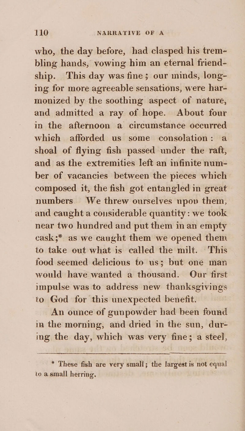 who, the day before, had clasped his trem- bling hands, vowing him an eternal friend- ship. This day was fine; our minds, long- ing for more agreeable sensations, were har- monized by the soothing aspect of nature, and admitted a ray of hope. About four in the afternoon a circumstance occurred which afforded us some consolation: a shoal of flying fish passed under the raft, and as the extremities left an infinite num- ber of vacancies between the pieces which composed it, the fish got entangled in great numbers. We threw ourselves upov them, and caught a considerable quantity: we took near two hundred and put them in an empty | cask;* as we caught them we opened them to take out what is called the milt. This food seemed delicious to us; but one man would have wanted a thousand. Our first impulse was to address new thanksgivings to God for this unexpected benefit. An ounce of gunpowder had been found in the morning, and dried in the sun, dur- ing the day, which was very fine; a steel, * These fish are very small; the largest is not equal to a small herring.
