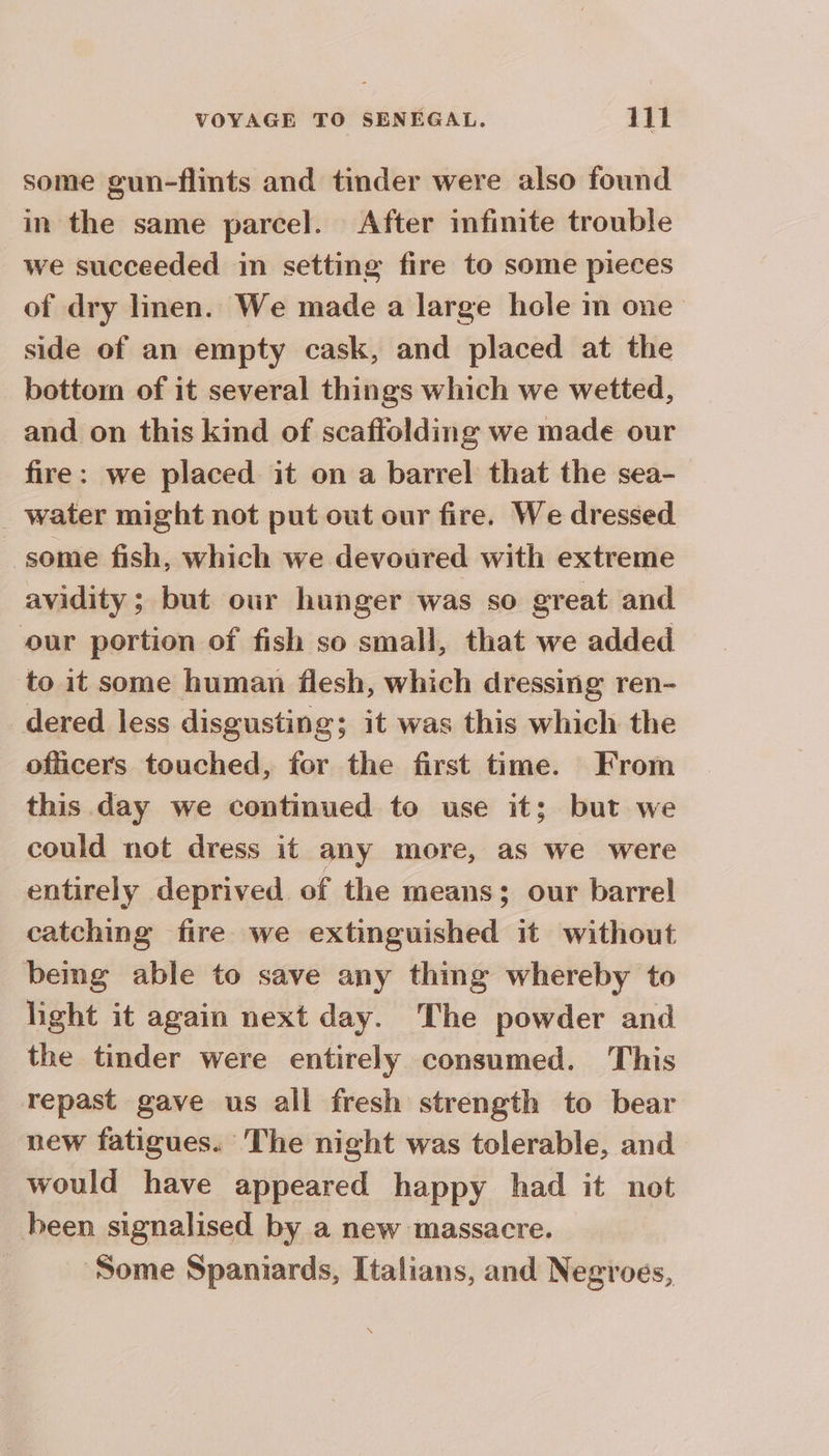 some gun-flints and tinder were also found in the same parcel. After infinite trouble we succeeded in setting fire to some pieces of dry linen. We made a large hole m one side of an empty cask, and placed at the bottom of it several things which we wetted, and on this kind of scaftolding we made our fire: we placed it on a barrel that the sea- _ water might not put out our fire. We dressed some fish, which we devoured with extreme avidity; but our hunger was so great and our portion of fish so small, that we added to it some human flesh, which dressing ren- dered less disgusting; it was this which the officers touched, for the first time. From this day we continued to use it; but we could not dress it any more, as we were entirely deprived of the means; our barrel catching fire we extinguished it without being able to save any thing whereby to light it again next day. The powder and the tinder were entirely consumed. This repast gave us all fresh strength to bear new fatigues. The night was tolerable, and would have appeared happy had it not been signalised by a new massacre. Some Spaniards, Italians, and Negroes,