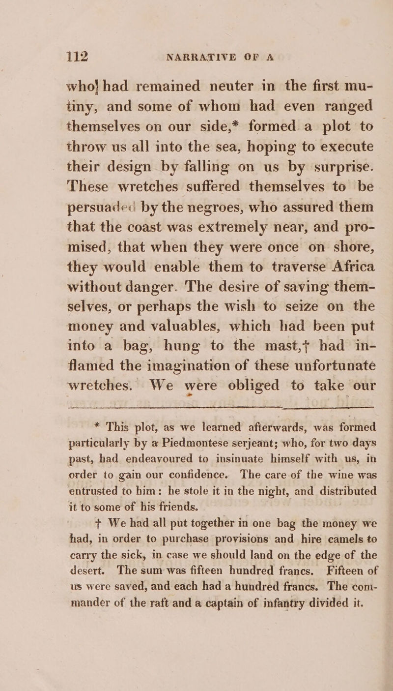 who}! had remained neuter in the first mu- ty, and some of whom had even ranged themselves on our side,* formed a plot to | throw us all into the sea, hoping to execute their design by falling on us by surprise. These wretches suffered themselves to be persuades by the negroes, who assured them that the coast was extremely near, and pro- mised, that when they were once on shore, they would enable them to traverse Africa without danger. The desire of saving them- selves, or perhaps the wish to seize on the money and valuables, which had been put into a bag, hung to the mast,+ had in- flamed the imagination of these unfortunate wretches. We were obliged to take our gen enn * This plot, as we learned afterwards, was formed particularly by a Piedmontese serjeant; who, for two days past, had endeavoured to insinuate himself with us, in order to gain our confidence. The care of the wine was — entrusted to him: he stole it in the night, and Seta it to some of his friends. + We had all put together in one bag the money we had, in order to purchase provisions and hire camels to carry the sick, in case we should land on the edge of the desert. The sum was fifteen hundred francs. Fifteen of © us were saved, and each had a hundred francs. The com- mander of the raft and a captain of infantry divided it.