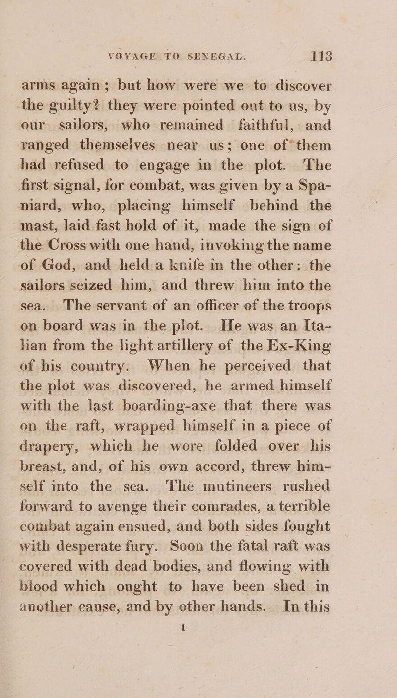 arms again ; but how were we to discover the guilty? they were pointed out to us, by our sailors, who remained faithful, and ranged themselves near us; one of°them had refused to engage in the plot. The first signal, for combat, was given by a Spa- niard, who, placing himself behind the mast, laid fast hold of it, made the sign of the Cross with one hand, invoking the name of God, and held:a knife in the other: the sailors seized him, and threw him into the sea. The servant of an officer of the troops on board was in the plot. He was an Ita- lian from the light artillery of the Ex-King of his country. When he perceived that the plot was discovered, he armed himself with the last boarding-axe that there was on the raft, wrapped himself in a piece of drapery, which he wore folded over his breast, and, of his own accord, threw him- self into the sea. The mutineers rushed forward to avenge their comrades, a terrible combat again ensued, and both sides fought with desperate fury. Soon the fatal raft was covered with dead bodies, and flowing with bleod which ought to have been shed in another cause, and by other hands. In this I