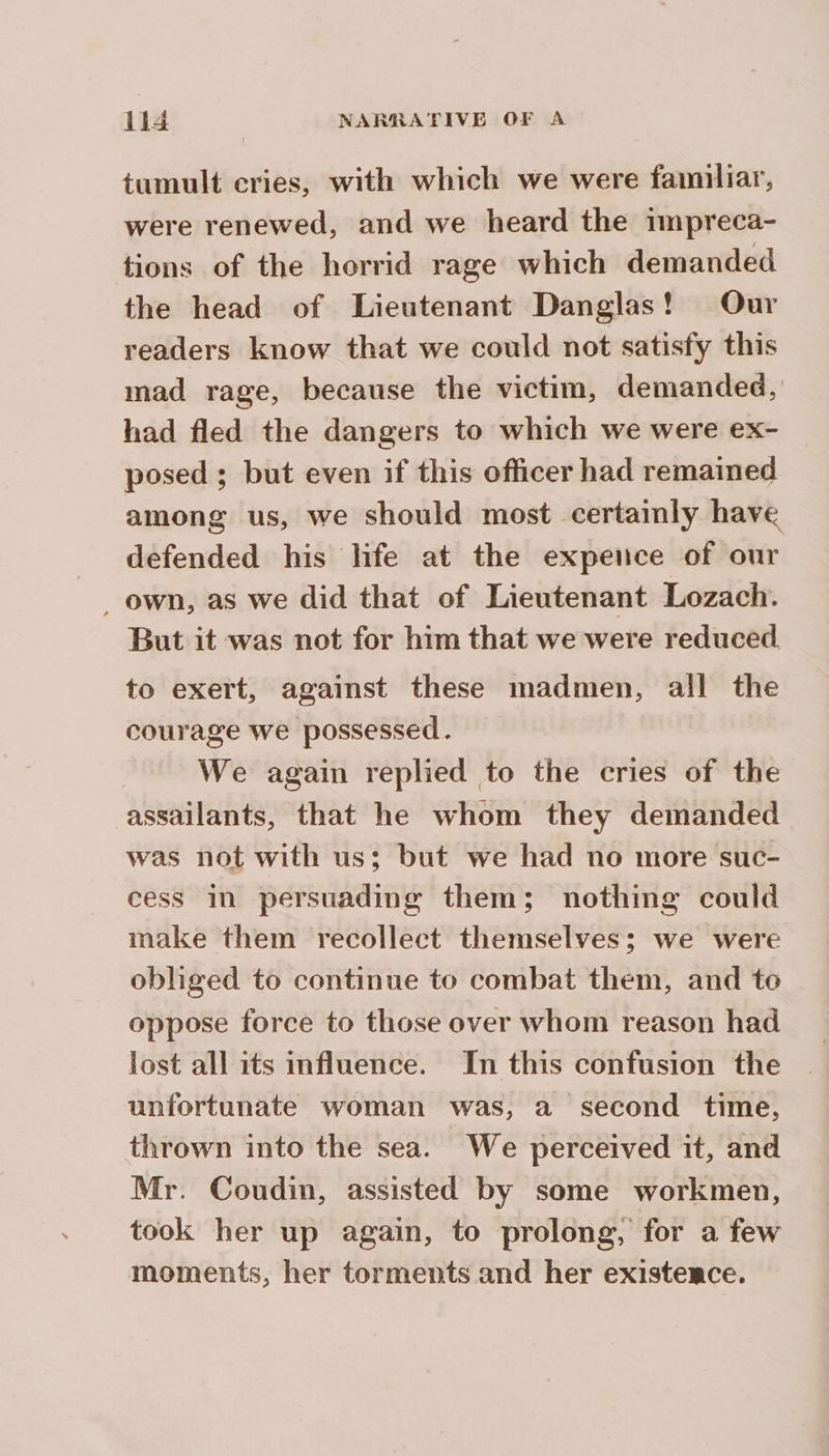 tumult cries, with which we were familiar, were renewed, and we heard the rmpreca- tions of the horrid rage which demanded the head of Lieutenant Danglas! Our readers know that we could not satisfy this mad rage, because the victim, demanded, had fled the dangers to which we were ex- posed ; but even if this officer had remained among us, we should most certainly have defended his life at the expence of our _ own, as we did that of Lieutenant Lozach. But it was not for him that we were reduced to exert, against these madmen, all the courage we possessed. We again replied to the cries of the assailants, that he whom they demanded was not with us; but we had no more suc- cess in persuading them; nothing could make them recollect themselves; we were obliged to continue to combat them, and to oppose force to those over whom reason had lost all its influence. In this confusion the unfortunate woman was, a second time, thrown into the sea. We perceived it, and Mr. Coudin, assisted by some workmen, took her up again, to prolong, for a few moments, her torments and her existemce.