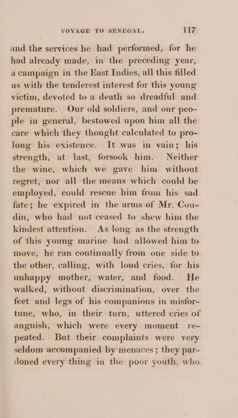 and the services he had performed, for he had already made, in the preceding year, a campaign in the East Indies, all this filled us with the tenderest interest for this young victim, devoted to a death so dreadful and premature. Our old soldiers, and our peo- ple in general, bestowed upon him all the care which they thought calculated to pro- long his existence. It was im vain; his strength, at last, forsook him. Neither the wine, which we gave him without regret, nor all the means which could be employed, could rescue him from his sad fate; he expired in the arms of Mr. Cou- din, who had not ceased to shew him the kindest attention. As long as the strength of this young marine had allowed him to move, he ran continually from one side to the other, calling, with loud cries, for his unhappy mother, water, and food. He walked, without discrimination, over the feet and legs of his companions in misfor- tune, who, in their turn, uttered cries of anguish, which were every moment re- peated. But their complaints were very seldom accompanied by menaces ; they par- doned every thing in the poor youth, whe