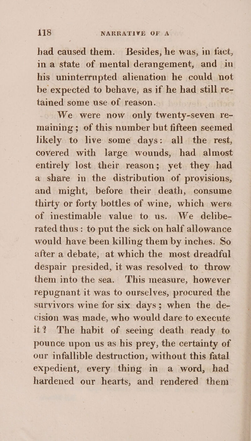 had caused them. Besides, he was, in fact, in à state of mental derangement, and in his uninterrupted alienation he could not be expected to behave, as if he had still re- tained some use of reason. | We were now only twenty-seven re- maining; of this number but fifteen seemed likely to live some days: all the rest, covered with large wounds, had almost entirely lost their reason; yet they had a share in the distribution of provisions, and might, before their death, consume thirty or forty bottles of wine, which were of inestimable value to us. We delibe- rated thus: to put the sick on half allowance would have been killing them by inches. So after a debate, at which the most dreadful despair presided, it was resolved to throw them into the sea. This measure, however repugnant it was to ourselves, procured the survivors wine for six days; when the de- cision was made, who would dare to execute it? The habit of seemg death ready to pounce upon us as his prey, the certainty of our infallible destruction, without this fatal expedient, every thing in a word, had hardened our hearts, and rendered them