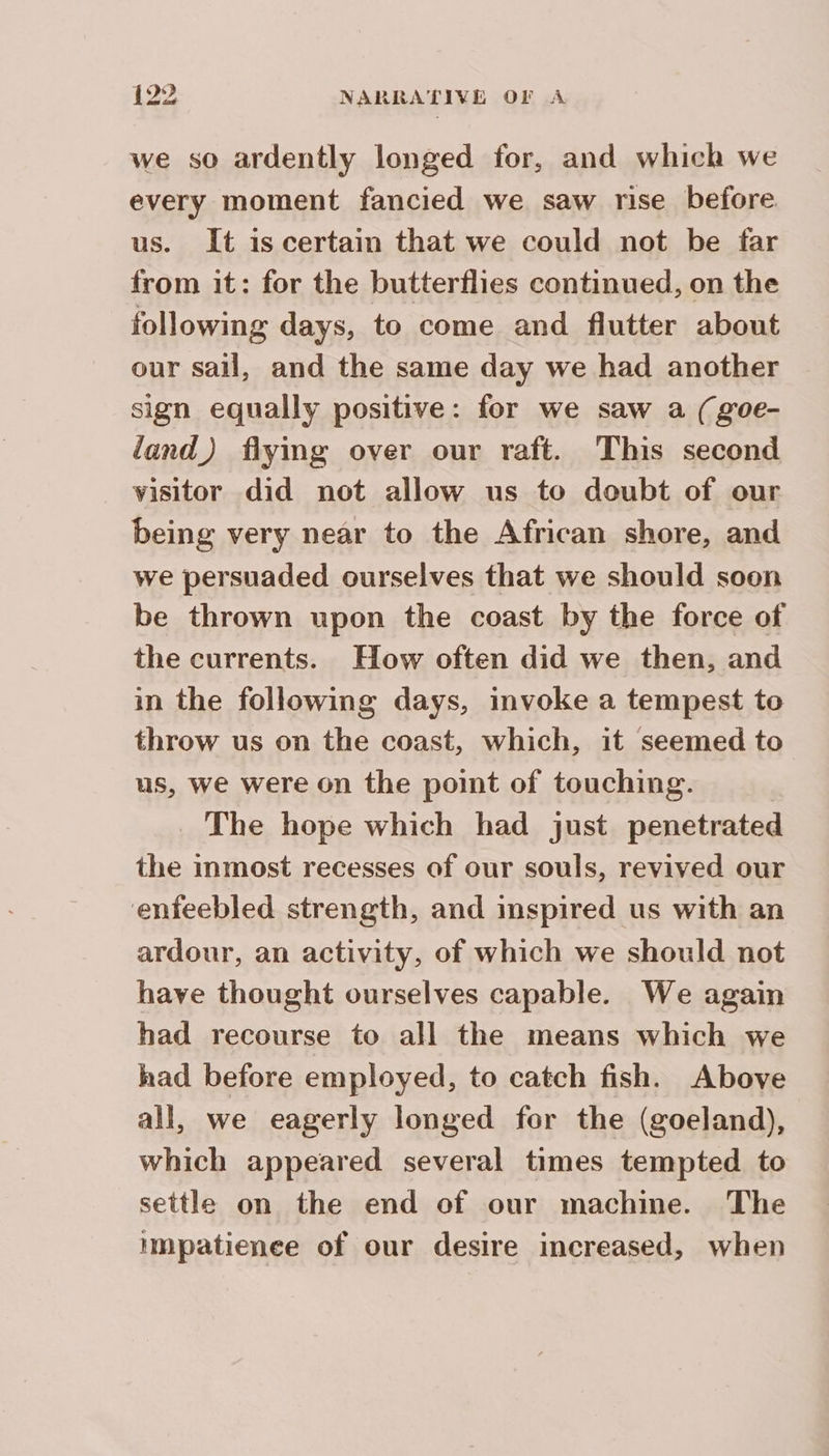 we so ardently longed for, and which we every moment fancied we saw rise before us. It is certain that we could not be far from it: for the butterflies continued, on the following days, to come and flutter about our sail, and the same day we had another sign equally positive: for we saw a (goe- land) flying over our raft. This second visitor did not allow us to doubt of our being very near to the African shore, and we persuaded ourselves that we should soon be thrown upon the coast by the force of the currents. How often did we then, and in the following days, invoke a tempest to throw us on the coast, which, it seemed to us, we were on the point of touching. | The hope which had just penetrated the inmost recesses of our souls, revived our ‘enfeebled strength, and inspired us with an ardour, an activity, of which we should not have thought ourselves capable. We again had recourse to all the means which we had before employed, to catch fish. Above all, we eagerly longed for the (goeland), which appeared several times tempted to settle on the end of our machme. The impatienee of our desire increased, when