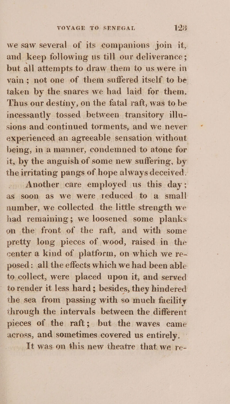 we saw several of its companions join it, and keep following us till our deliverance ; but all attempts to draw them to us were in vain; not one of them suffered itself to be taken by the snares we had laid for them. Thus our destiny, on the fatal raft, was to be incessantly tossed between. transitory illu- sions and continued torments, and we never experienced an agreeable sensation without being, in a manner, condemned to atone for it, by the anguish of some new suffering, by the irritating pangs of hope always deceived. Another care employed us this day: as soon as we were reduced to a small number, we collected the little strength we had remaining; we loosened some planks on the front of the raft, and with some pretty long pieces of wood, raised in the center a kind of platform, on which we re- posed: all the effects which we had been able to collect, were placed upon it, and served to render it less hard; besides, they hindered the sea from passing with so much facility through the intervals between the different pieces of the raft; but the waves came across, and sometimes covered us entirely. It was on this new theatre that we re-
