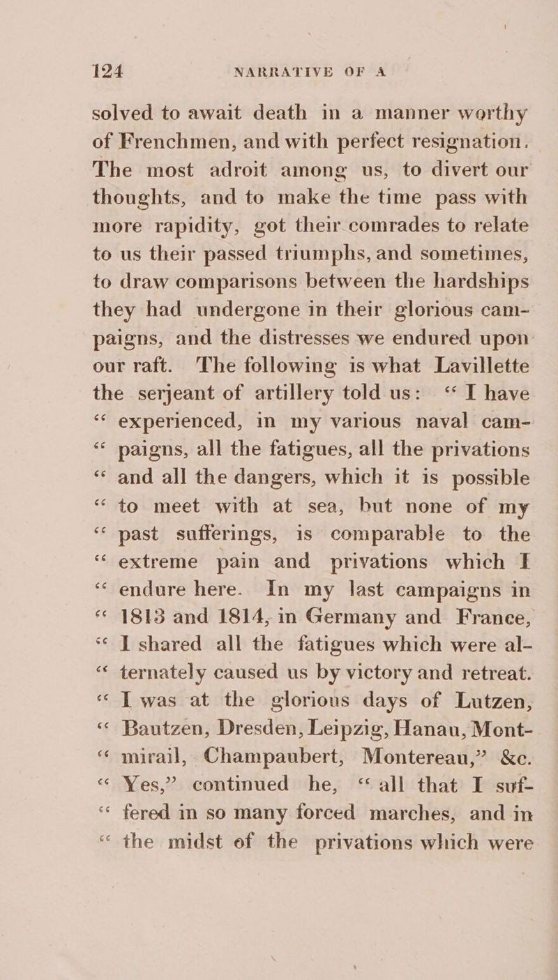 solved to await death in a manner worthy of Frenchmen, and with perfect resignation. The most adroit among us, to divert our thoughts, and to make the time pass with more rapidity, got their comrades to relate to us their passed triumphs, and sometimes, to draw comparisons between the hardships they had undergone in their glorious cam- paigns, and the distresses we endured upon our raft. The following is what Lavillette the serjeant of artillery told us: ‘ I have ‘ experienced, in my various naval cam- ‘ paigns, all the fatigues, all the privations ‘ and all the dangers, which it is possible to meet with at sea, but none of my past sufferings, is comparable to the extreme pain and privations which I ‘ endure here. In my last campaigns in ‘ 1813 and 1814, in Germany and France, ‘© 1 shared all the fatigues which were al- ternately caused us by victory and retreat. « Twas at the glorious days of Lutzen, ‘ Bautzen, Dresden, Leipzig, Hanau, Ment- ‘ mirail, Champaubert, Montereau,” &amp;c. <« Yes,” continued he, ‘all that I suf- ‘ fered in so many forced marches, and in the midst ef the privations which were