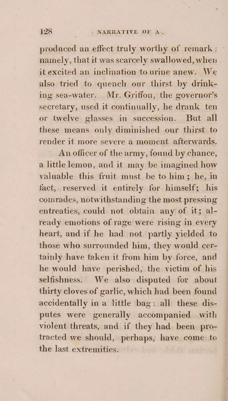 produced an effect truly worthy of remark: — namely, that it was scarcely swallowed, when it excited an inclination to urme anew. We also tried to quench our thirst by drink- ing sea-water. Mr. Griffon, the governor’s secretary, used it continually, he drank ten or twelve glasses in succession. But all these means only diminished our thirst to render it more severe a moment afterwards. An officer of the army, found by chance, a little lemon, and it may be imagined how valuable this fruit must be to him; he, m fact, reserved it entirely for himself; his comrades, notwithstanding the most pressing entreaties, could not obtain any of it; al- ready emotions of rage were rising in every heart, and if he had not partly yielded to those who surrounded him, they would cer- tainly have taken it from him by force, and he would have perished, the victim of his selfishness. We also disputed for about thirty cloves of garlic, which had been found accidentally in a little bag: all these dis- putes were generally accompanied with violent threats, and if they had. been pro- tracted we should, perhaps, have come to the last extremities.