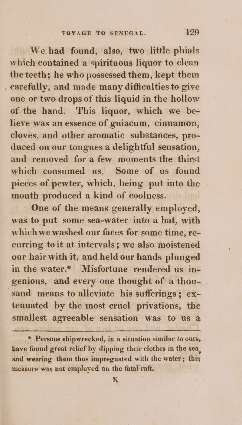 We had found, also, two little phials which contained a spirituous liquor to clean the teeth; he who possessed them, kept them . carefully, and made many difficulties to give one or two drops of this liquid in the hollow of the hand. This liquor, which we be- heve was an essence of guiacum, cinnamon, cloves, and other aromatic substances, pro- duced on our tongues a delightful sensation, and removed for a few moments the thirst which consumed us, Some of us found pieces of pewter, which, being put into the mouth produced a kind of coolness. | One of the means generally employed, _ was to put some sea-water into a hat, with which we washed our faces for some time, re- curring toit at intervals; we also moistened our hair with it, and held our hands plunged in the water.* Misfortune rendered us in- genious, and every one thought of a thou- sand means to alleviate his sufferings; ex- tenuated by the most cruel privations, the smallest agreeable sensation was to us @ * Persons shipwrecked, in a situation similar to ours, have found great relief by dipping their clothes in the sea, and wearing them thus impregnated with the water ; this measure was not employed on the fatal raft. a