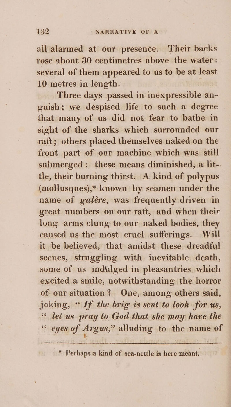 all alarmed at our presence. Their backs rose about 30 centimetres above the water: several of them appeared to us to be at least 10 metres in length. Three days passed in inexpressible an- guish; we despised life to such a degree that many of us did not fear to bathe in sight of the sharks which surrounded our rait; others placed themselves naked on the front part of our machine which was still submerged : these means diminished, a lit- tle, their burning thirst. A kind of polypus (mollusques),* known by seamen under the name of galère, was frequently driven in great numbers on our raft, and when their long arms clung to our naked bodies, they caused us the most cruel sufferings. Will it be believed, that amidst these dreadful scenes, struggling with inevitable death, some of us indulged in pleasantries which excited a smile, notwithstanding the horror of our situation ? One, among others said, joking, “If the brig is sent to look for us, ‘ leéus pray to God that she may have the ‘< eyes of Argus;? alluding to the name of eet ore Perhaps a kind of sea-nettle is here meant,