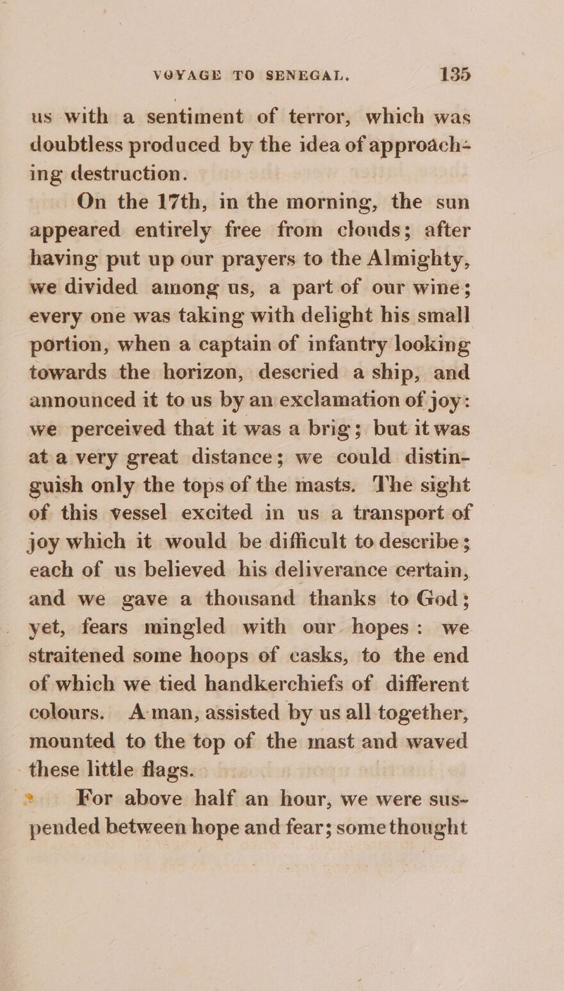 us with a sentiment of terror, which was doubtless produced by the idea of approach- ing destruction. On the 17th, in the morning, the sun appeared entirely free from clonds; after having put up our prayers to the Almighty, we divided among us, a part of our wine; every one was taking with delight his small portion, when a captain of infantry looking towards the horizon, descried a ship, and announced it to us by an exclamation of joy: we perceived that it was a brig; but it was at a very great distance; we could distin- guish only the tops of the masts. The sight of this vessel excited in us a transport of joy which it would be difficult to describe ; each of us believed his deliverance certain, and we gave a thousand thanks to God; yet, fears mingled with our hopes: we straitened some hoops of casks, to the end of which we tied handkerchiefs of different colours. A man, assisted by us all together, mounted to the top of the mast and waved these little flags. Am For above half an hour, we were sus- pended between hope and fear; some thought